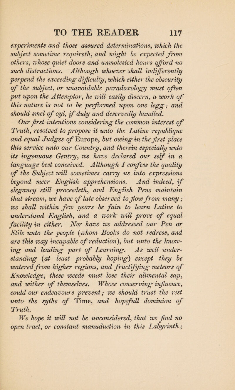 experiments and those assured determinations, which the subject sometime requireth, and might be expected from others, whose quiet doors and unmolested hours afford no such distractions. Although whoever shall indifferently perpend the exceeding difficulty, which either the obscurity of the subject, or unavoidable paradoxology must often put upon the Attemptor, he will easily discern, a work of this nature is not to be performed upon one legg; and should smel of oyl, if duly and deservedly handled. Our first intentions considering the common interest of Truth, resolved to propose it unto the Latine republique and equal Judges of Europe, but owing in the first place this service unto our Country, and therein especially unto its ingenuous Gentry, we have declared our self in a language best conceived. Although I confess the quality of the Subject will sometimes carry us into expressions beyond meer English apprehensions. And indeed, if elegancy still proceedeth, and English Pens maintain that stream, we have of late observed to flow from many; we shall within few years be fain to learn Latine to understand English, and a work will prove of equal facility in either. Nor have we addressed our Pen or Stile unto the people (whom Books do not redress, and are this way incapable of reduction), but unto the know¬ ing and leading part of I warning. As well under¬ standing {at least probably hoping) except they be watered from higher regions, and fruciifying meteors of Knowledge, these weeds must lose their alimental sap, and wither of themselves. Whose conserving influence, could our endeavours prevent; we should trust the rest unto the sythe of Time, and hopefull dominion of Truth. We hope it will not be unconsiderecl, that we find no open tract, or constant manuduction in this Labyrinth;