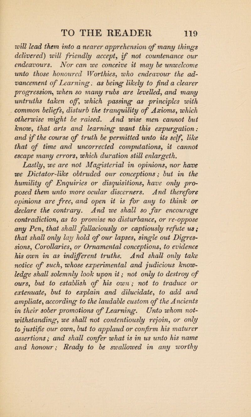 will lead them into a nearer apprehension of many things delivered) will friendly accept, if not countenance our endeavours. Nor can we conceive it may he unwelcome unto those honoured Worthies, who endeavour the ad¬ vancement of Learning. as being likely to find a clearer progression, when so many rubs are levelled, and many untruths taken off, which passing as principles with common beliefs, disturb the tranquility of Axioms, which otherwise might be raised. And wise men cannot but know, that arts and learning want this expurgation: and if the course of truth be permitted unto its self like that of time and uncorrected computations, it cannot escape many errors, which duration still enlargeth. Lastly, we are not Magisterial in opinions, nor have we Dictator-like obtruded our conceptions; but in the humility of Enquiries or disquisitions, have only pro¬ posed them unto more ocular discerners. And therefore opinions are free, and open it is for any to think or declare the contrary. And we shall so far encourage contradiction, as to promise no disturbance, or re-oppose any Fen, that shall fallaciously or captiously refute us ; that shall only lay hold of our lapses, single out Digres¬ sions, Corollaries, or Ornamental conceptions, to evidence his own in as indifferent truths. And shall only take notice of such, whose experimental and judicious know¬ ledge shall solemnly look upon it; not only to destroy of ours, but to establish of his own; not to traduce or extenuate, but to explain and dilucidate, to add and ampliate, according to the laudable custom of the Ancients in their sober promotions of Learning. Unto whom not¬ withstanding, we shall not contentiously rejoin, or only to justifie our own, but to applaud or confirm his maturer assertions; and shall confer what is in us unto his name and honour; Ready to be sivallowed in any worthy