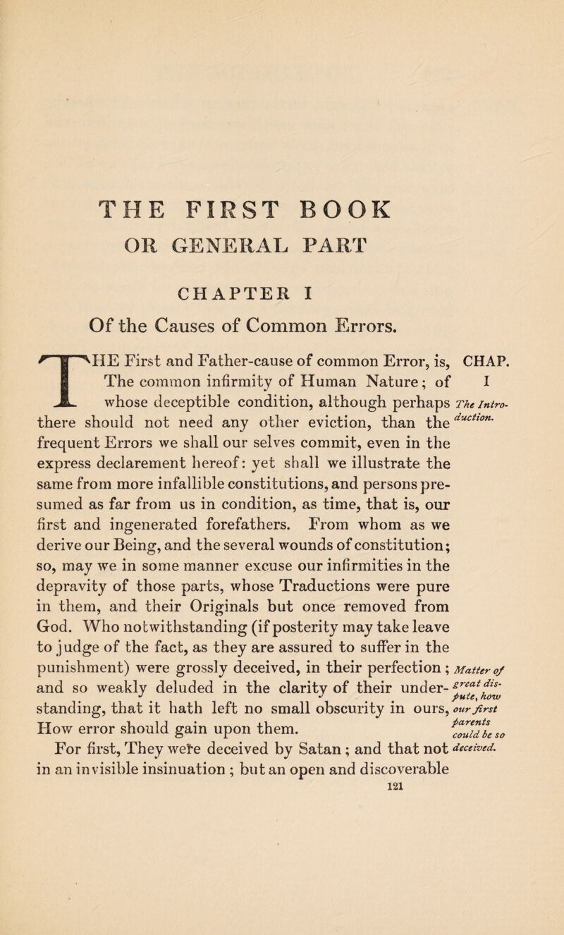 FIRST ROOK OR GENERAL PART CHAPTER I Of the Causes of Common Errors. r- ® MIE First and Father-cause of common Error, is, CHAP. The common infirmity of Human Nature; of I whose deceptible condition, although perhaps The intro- there should not need any other eviction, than theductlon' frequent Errors we shall our selves commit, even in the express declarement hereof: yet shall we illustrate the same from more infallible constitutions, and persons pre¬ sumed as far from us in condition, as time, that is, our first and ingenerated forefathers. From whom as we derive our Being, and the several wounds of constitution; so, may we in some manner excuse our infirmities in the depravity of those parts, whose Traductions were pure in them, and their Originals but once removed from God. Who notwithstanding (if posterity may take leave to judge of the fact, as they are assured to suffer in the punishment) were grossly deceived, in their perfection; Matter of and so weakly deluded in the clarity of their under- zreat&s- J *' pute, haw standing, that it hath left no small obscurity in ours, our first How error should gain upon them. {ZTdtao For first, They wete deceived by Satan; and that not deceived. in an invisible insinuation ; but an open and discoverable