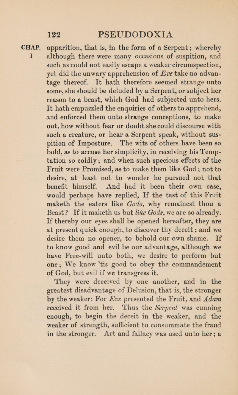 CHAP, apparition, that is, in the form of a Serpent; whereby I although there were many occasions of suspition, and such as could not easily escape a weaker circumspection, yet did the unwary apprehension of Eve take no advan¬ tage thereof. It hath therefore seemed strange unto some, she should be deluded by a Serpent, or subject her reason to a beast, which God had subjected unto hers. It hath empuzzled the enquiries of others to apprehend, and enforced them unto strange conceptions, to make out, how without fear or doubt she could discourse with such a creature, or hear a Serpent speak, without sus¬ pition of Imposture. The wits of others have been so bold, as to accuse her simplicity, in receiving his Temp¬ tation so coldly; and when such specious effects of the Fruit were Promised, as to make them like God ; not to desire, at least not to wonder he pursued not that benefit himself. And had it been their own case, would perhaps have replied, If the tast of this Fruit maketh the eaters like Gods, why remainest thou a Beast ? If it maketh us but like Gods, we are so already. If thereby our eyes shall be opened hereafter, they are at present quick enough, to discover thy deceit; and we desire them no opener, to behold our own shame. If to know good and evil be our advantage, although we have Free-will unto both, we desire to perform but one; We know ’tis good to obey the commandement of God, but evil if we transgress it. They were deceived by one another, and in the greatest disadvantage of Delusion, that is, the stronger by the weaker: For Eve presented the Fruit, and Adam received it from her. Thus the Serpent was cunning enough, to begin the deceit in the weaker, and the weaker of strength, sufficient to consummate the fraud in the stronger. Art and fallacy was used unto her; a