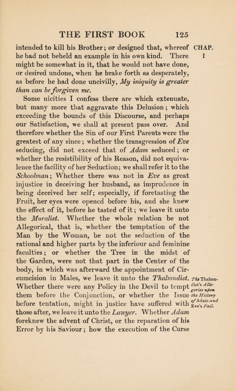 intended to kill his Brother; or designed that, whereof CHAP, he had not beheld an example in his own kind. There I might be somewhat in it, that he would not have done, or desired undone, when he brake forth as desperately, as before he had done uncivilly, My iniquity is greater than can he forgiven me. Some nicities I confess there are which extenuate, but many more that aggravate this Delusion; which exceeding the bounds of this Discourse, and perhaps our Satisfaction, we shall at present pass over. And therefore whether the Sin of our First Parents were the greatest of any since; whether the transgression of Eve seducing, did not exceed that of Adam seduced ; or whether the resistibility of his Reason, did not equiva¬ lence the facility of her Seduction; we shall refer it to the Schoolman; Whether there was not in Eve as great injustice in deceiving her husband, as imprudence in being deceived her self; especially, if foretasting the Fruit, her eyes were opened before his, and she knew the effect of it, before he tasted of it; we leave it unto the Moralist. Whether the whole relation be not Allegorical, that is, whether the temptation of the Man by the Woman, be not the seduction of the rational and higher parts by the inferiour and feminine faculties; or whether the Tree in the midst of the Garden, were not that part in the Center of the body, in which was afterward the appointment of Cir¬ cumcision in Males, we leave it unto the Thalmudist. zv^Thaimu. Whether there were any Policy in the Devil to tempt dlst!s Alf them before the Conjunction, or whether the Issue the History beiore tentation, might in justice have sunered with evc-s those after, we leave it unto the Lawyer. Whether A dam foreknew the advent of Christ, or the reparation of his Error by his Saviour; how the execution of the Curse