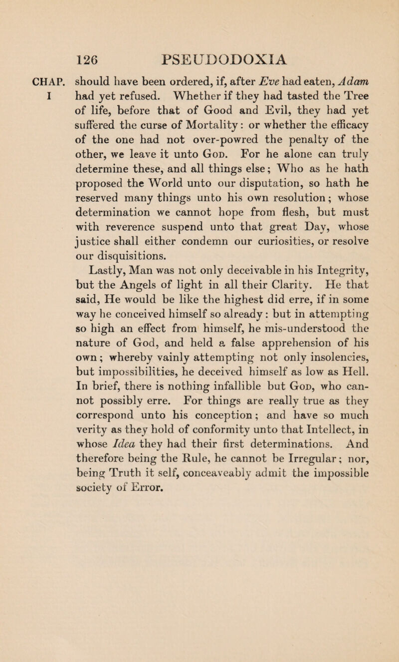 CHAP, should have been ordered, if, after Eve had eaten, Adam I had yet refused. Whether if they had tasted the Tree of life, before that of Good and Evil, they had yet suffered the curse of Mortality: or whether the efficacy of the one had not over-powred the penalty of the other, we leave it unto God. For he alone can truly determine these, and all things else; Who as he hath proposed the World unto our disputation, so hath he reserved many things unto his own resolution; whose determination we cannot hope from flesh, but must with reverence suspend unto that great Day, whose justice shall either condemn our curiosities, or resolve our disquisitions. Lastly, Man was not only deceivable in his Integrity, but the Angels of light in all their Clarity. He that said, He would be like the highest did erre, if in some way he conceived himself so already : but in attempting so high an effect from himself, he mis-understood the nature of God, and held a false apprehension of his own; whereby vainly attempting not only insolencies, but impossibilities, he deceived himself as low as Hell. In brief, there is nothing infallible but God, who can¬ not possibly erre. For things are really true as they correspond unto his conception; and have so much verity as they hold of conformity unto that Intellect, in whose Idea they had their first determinations. And therefore being the Rule, he cannot be Irregular; nor, being Truth it self, conceaveably admit the impossible society of Error.