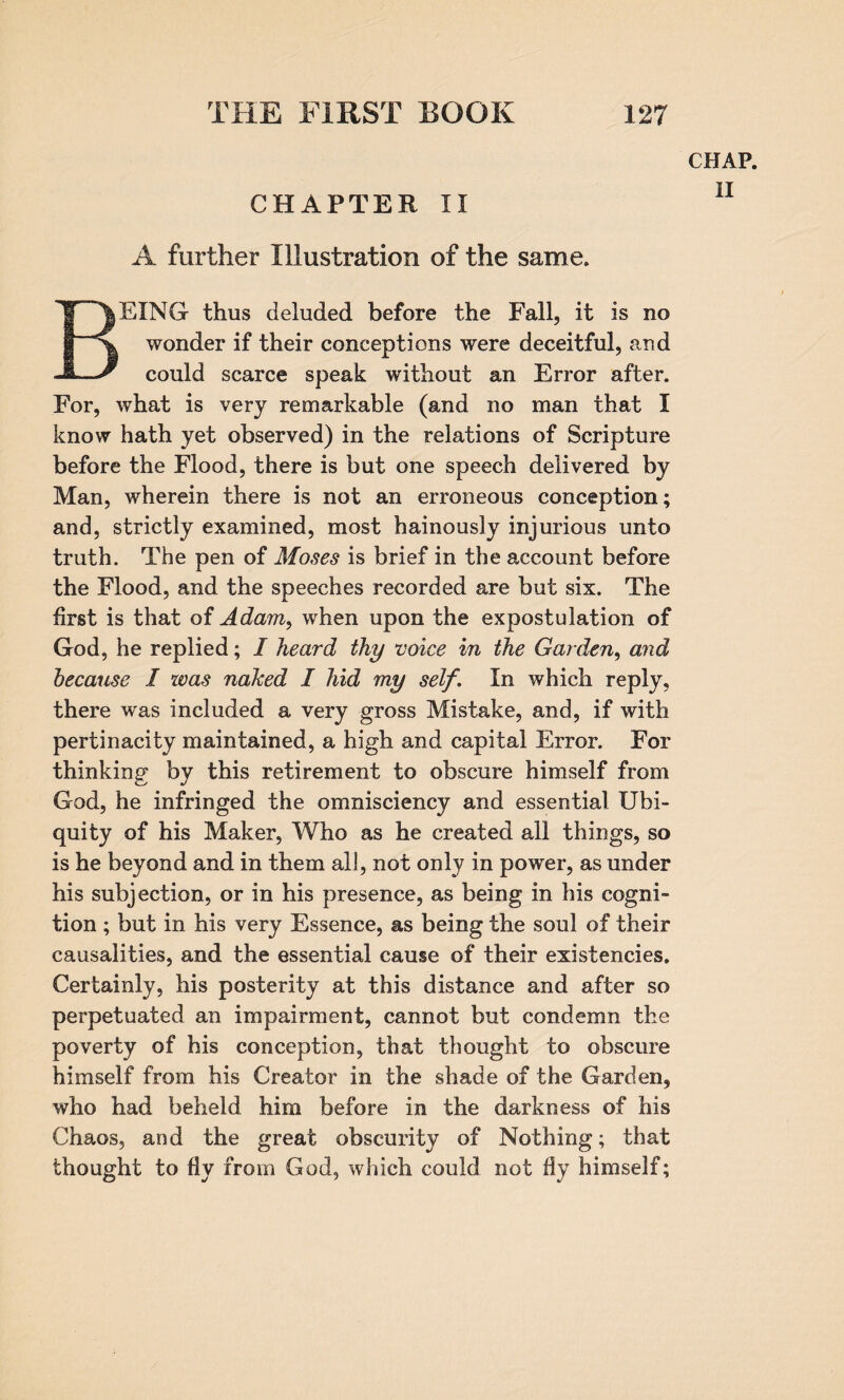 CHAPTER II A further Illustration of the same. CHAP. ii BEING thus deluded before the Fall, it is no wonder if their conceptions were deceitful, and could scarce speak without an Error after. For, what is very remarkable (and no man that I know hath yet observed) in the relations of Scripture before the Flood, there is but one speech delivered by Man, wherein there is not an erroneous conception; and, strictly examined, most hainously injurious unto truth. The pen of Moses is brief in the account before the Flood, and the speeches recorded are but six. The first is that of Adam, when upon the expostulation of God, he replied; I heard thy voice in the Garden, and because I was naked I hid my self. In which reply, there was included a very gross Mistake, and, if with pertinacity maintained, a high and capital Error. For thinking by this retirement to obscure himself from God, he infringed the omnisciency and essential Ubi¬ quity of his Maker, Who as he created all things, so is he beyond and in them all, not only in power, as under his subjection, or in his presence, as being in his cogni¬ tion ; but in his very Essence, as being the soul of their causalities, and the essential cause of their existencies. Certainly, his posterity at this distance and after so perpetuated an impairment, cannot but condemn the poverty of his conception, that thought to obscure himself from his Creator in the shade of the Garden, who had beheld him before in the darkness of his Chaos, and the great obscurity of Nothing; that thought to fly from God, which could not fly himself;