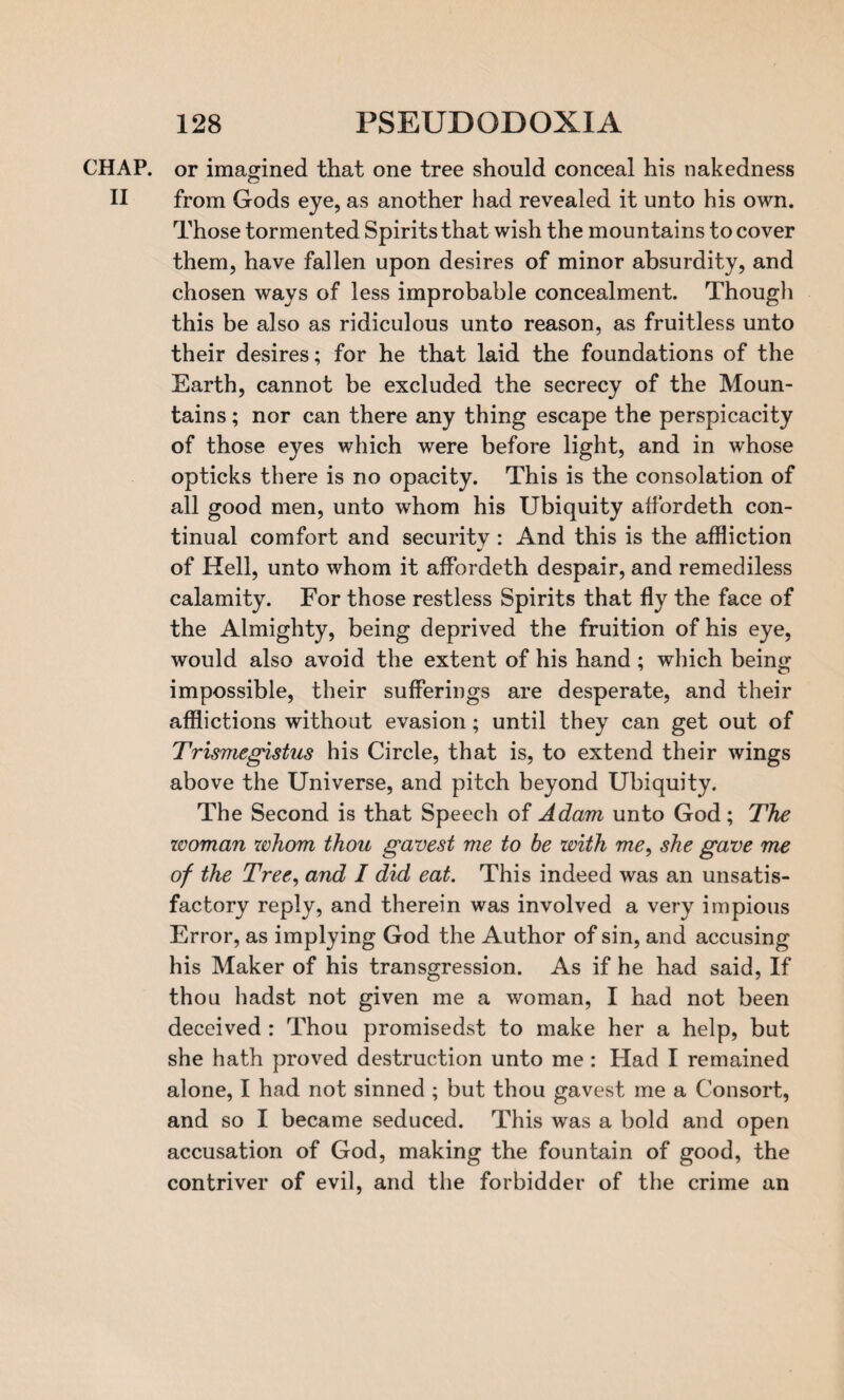 CHAP, or imagined that one tree should conceal his nakedness II from Gods eye, as another had revealed it unto his own. Those tormented Spirits that wish the mountains to cover them, have fallen upon desires of minor absurdity, and chosen ways of less improbable concealment. Though this be also as ridiculous unto reason, as fruitless unto their desires; for he that laid the foundations of the Earth, cannot be excluded the secrecy of the Moun¬ tains ; nor can there any thing escape the perspicacity of those eyes which were before light, and in whose opticks there is no opacity. This is the consolation of all good men, unto whom his Ubiquity affordeth con¬ tinual comfort and security : And this is the affliction of Kell, unto whom it affordeth despair, and remediless calamity. For those restless Spirits that fly the face of the Almighty, being deprived the fruition of his eye, would also avoid the extent of his hand ; which being impossible, their sufferings are desperate, and their afflictions without evasion; until they can get out of Trismegistus his Circle, that is, to extend their wings above the Universe, and pitch beyond Ubiquity. The Second is that Speech of Adam unto God; The woman whom thou gavest me to be with me, she gave me of the Tree, and I did eat. This indeed was an unsatis¬ factory reply, and therein was involved a very impious Error, as implying God the Author of sin, and accusing his Maker of his transgression. As if he had said, If thou hadst not given me a woman, I had not been deceived : Thou promisedst to make her a help, but she hath proved destruction unto me : Had I remained alone, I had not sinned ; but thou gavest me a Consort, and so I became seduced. This was a bold and open accusation of God, making the fountain of good, the contriver of evil, and the forbidder of the crime an
