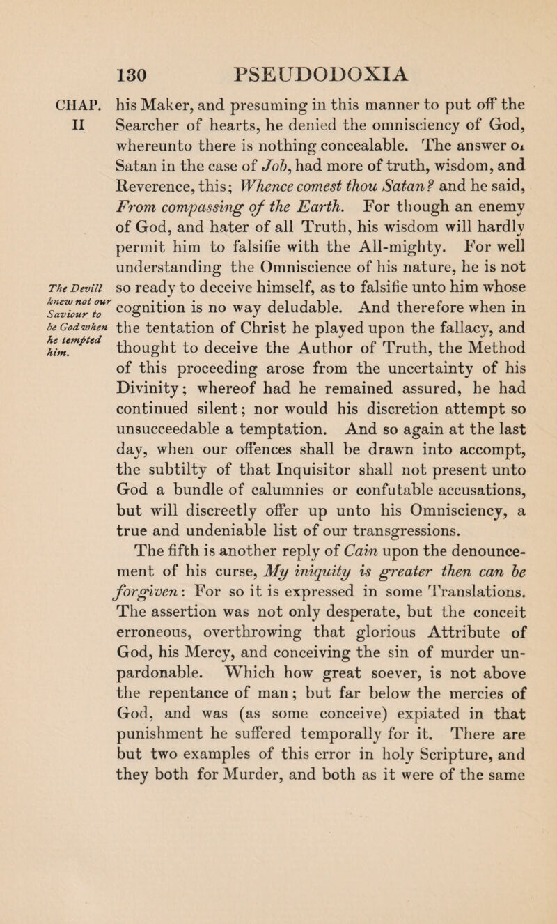 CHAP, his Maker, and presuming in this manner to put off the II Searcher of hearts, he denied the omnisciency of God, whereunto there is nothing concealable. The answer oi Satan in the case of Job, had more of truth, wisdom, and Reverence, this; Whencecomest thou Satan? and he said, From compassing of the Earth. For though an enemy of God, and hater of all Truth, his wisdom will hardly permit him to falsifie with the All-mighty. For well understanding the Omniscience of his nature, he is not The Devin so ready to deceive himself, as to falsifie unto him whose kslviour °tT cognition is no way deludable. And therefore when in beGodwhen the tentation of Christ he played upon the fallacy, and hhimm*ted thought to deceive the Author of Truth, the Method of this proceeding arose from the uncertainty of his Divinity; whereof had he remained assured, he had continued silent; nor would his discretion attempt so unsucceedable a temptation. And so again at the last day, when our offences shall be drawn into accompt, the subtilty of that Inquisitor shall not present unto God a bundle of calumnies or confutable accusations, but will discreetly offer up unto his Omnisciency, a true and undeniable list of our transgressions. The fifth is another reply of Cain upon the denounce¬ ment of his curse, My iniquity is greater then can be forgiven: For so it is expressed in some Translations. The assertion was not only desperate, but the conceit erroneous, overthrowing that glorious Attribute of God, his Mercy, and conceiving the sin of murder un¬ pardonable. Which how great soever, is not above the repentance of man; but far below the mercies of God, and was (as some conceive) expiated in that punishment he suffered temporally for it. There are but two examples of this error in holy Scripture, and they both for Murder, and both as it were of the same