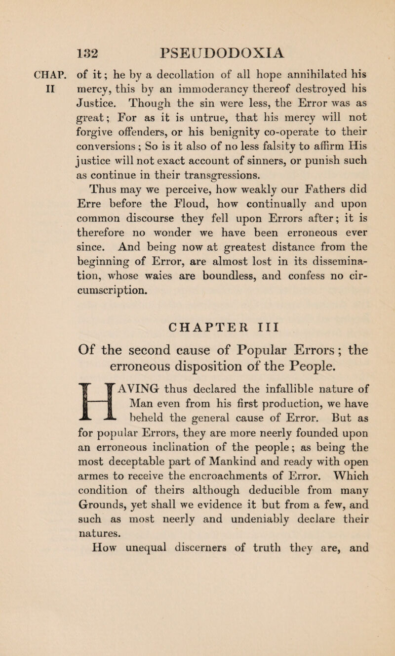 CHAP, of it; he by a decollation of all hope annihilated his II mercy, this by an immoderancy thereof destroyed his Justice. Though the sin were less, the Error was as great; For as it is untrue, that his mercy will not forgive offenders, or his benignity co-operate to their conversions ; So is it also of no less falsity to affirm His justice will not exact account of sinners, or punish such as continue in their transgressions. Thus may we perceive, how weakly our Fathers did Erre before the Floud, how continually and upon common discourse they fell upon Errors after; it is therefore no wonder we have been erroneous ever since. And being now at greatest distance from the beginning of Error, are almost lost in its dissemina¬ tion, whose waies are boundless, and confess no cir¬ cumscription. CHAPTER III Of the second cause of Popular Errors; the erroneous disposition of the People. AVING thus declared the infallible nature of Man even from his first production, we have beheld the general cause of Error. But as for popular Errors, they are more neerly founded upon an erroneous inclination of the people; as being the most deceptable part of Mankind and ready with open armes to receive the encroachments of Error. Which condition of theirs although deducible from many Grounds, yet shall we evidence it but from a few, and such as most neerly and undeniably declare their natures. How unequal discerners of truth they are, and