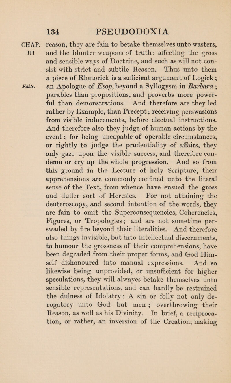 CHAP, reason, thev are fain to betake themselves unto wasters, III and the blunter weapons of truth: affecting the gross and sensible ways of Doctrine, and such as will not con¬ sist with strict and subtile Reason. Thus unto them a piece of Rhetorick is a sufficient argument of Logick ; Fable. an Apologue of Esop, beyond a Syllogysm in Barbara ; parables than propositions, and proverbs more power¬ ful than demonstrations. And therefore are they led rather by Example, than Precept; receiving perswasions from visible inducements, before electual instructions. And therefore also they judge of human actions by the event; for being uncapable of operable circumstances, or rightly to judge the prudentiality of affairs, they only gaze upon the visible success, and therefore con¬ demn or cry up the whole progression. And so from this ground in the Lecture of holy Scripture, their apprehensions are commonly confined unto the literal sense of the Text, from whence have ensued the gross and duller sort of Heresies. For not attaining the deuteroscopy, and second intention of the words, they are fain to omit the Superconsequencies, Coherencies, Figures, or Tropologies; and are not sometime per- swaded by fire beyond their literalities. And therefore also things invisible, but into intellectual discernments, to humour the grossness of their comprehensions, have been degraded from their proper forms, and God Him¬ self dishonoured into manual expressions. And so likewise being unprovided, or unsufficient for higher speculations, they will alwayes betake themselves unto sensible representations, and can hardly be restrained the dulness of Idolatry: A sin or folly not only de¬ rogatory unto God but men ; overthrowing their Reason, as well as his Divinity. In brief, a reciproca¬ tion, or rather, an inversion of the Creation, making