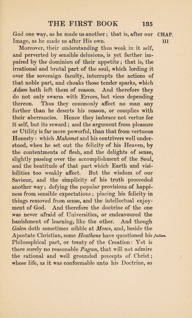 God one way, as he made us another; that is, after our CHAP. Image, as he made us after His own. Ill Moreover, their understanding thus weak in it self, and perverted by sensible delusions, is yet farther im¬ paired by the dominion of their appetite; that is, the irrational and brutal part of the soul, which lording it over the soveraign faculty, interrupts the actions of that noble part, and choaks those tender sparks, which Adam hath left them of reason. And therefore they do not only swarm with Errors, but vices depending thereon. Thus they commonly affect no man any further than he deserts his reason, or complies with their aberrancies. Hence they imbrace not vertue for it self, but its reward; and the argument from pleasure or Utility is far more powerful, than that from vertuous Honesty: which Mahomet and his contrivers well under¬ stood, when he set out the felicity of his Heaven, by the contentments of flesh, and the delights of sense, slightly passing over the accomplishment of the Soul, and the beatitude of that part which Earth and visi¬ bilities too weakly affect. But the wisdom of our Saviour, and the simplicity of his truth proceeded another way; defying the popular provisions of happi¬ ness from sensible expectations; placing his felicity in things removed from sense, and the intellectual enjoy¬ ment of God. And therefore the doctrine of the one was never afraid of Universities, or endeavoured the banishment of learning, like the other. And though Galen doth sometimes nibble at Moses, and, beside the Apostate Christian, some Heathens have questioned his Julian. Philosophical part, or treaty of the Creation: Yet is there surely no reasonable Pagan, that will not admire the rational and well grounded precepts of Christ; whose life, as it was conformable unto his Doctrine, so