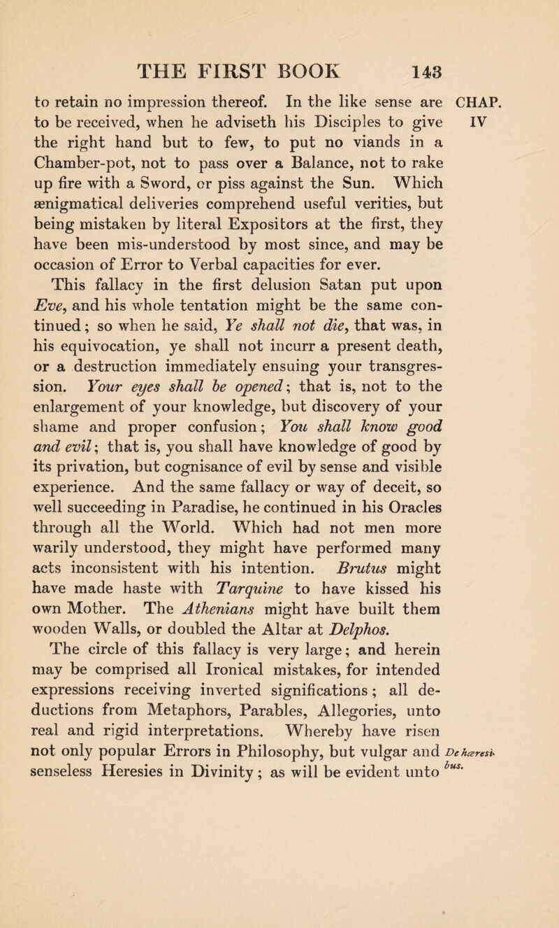 to retain no impression thereof. In the like sense are CHAP, to be received, when he adviseth his Disciples to give IV the right hand but to few, to put no viands in a Chamber-pot, not to pass over a Balance, not to rake up fire with a Sword, or piss against the Sun. Which aenigmatical deliveries comprehend useful verities, but being mistaken by literal Expositors at the first, they have been mis-understood by most since, and may be occasion of Error to Verbal capacities for ever. This fallacy in the first delusion Satan put upon jEve, and his whole tentation might be the same con¬ tinued ; so when he said, Ye shall not die, that was, in his equivocation, ye shall not incurr a present death, or a destruction immediately ensuing your transgres¬ sion. Your eyes shall be opened; that is, not to the enlargement of your knowledge, but discovery of your shame and proper confusion; You shall hnow good and evil; that is, you shall have knowledge of good by its privation, but cognisance of evil by sense and visible experience. And the same fallacy or way of deceit, so well succeeding in Paradise, he continued in his Oracles through all the World. Which had not men more warily understood, they might have performed many acts inconsistent with his intention. Brutus might have made haste with Tarquine to have kissed his own Mother. The Athenians might have built them wooden Walls, or doubled the Altar at Delphos. The circle of this fallacy is very large; and herein may be comprised all Ironical mistakes, for intended expressions receiving inverted significations; all de¬ ductions from Metaphors, Parables, Allegories, unto real and rigid interpretations. Whereby have risen not only popular Errors in Philosophy, but vulgar and De hceresi« senseless Heresies in Divinity; as will be evident unto bus'