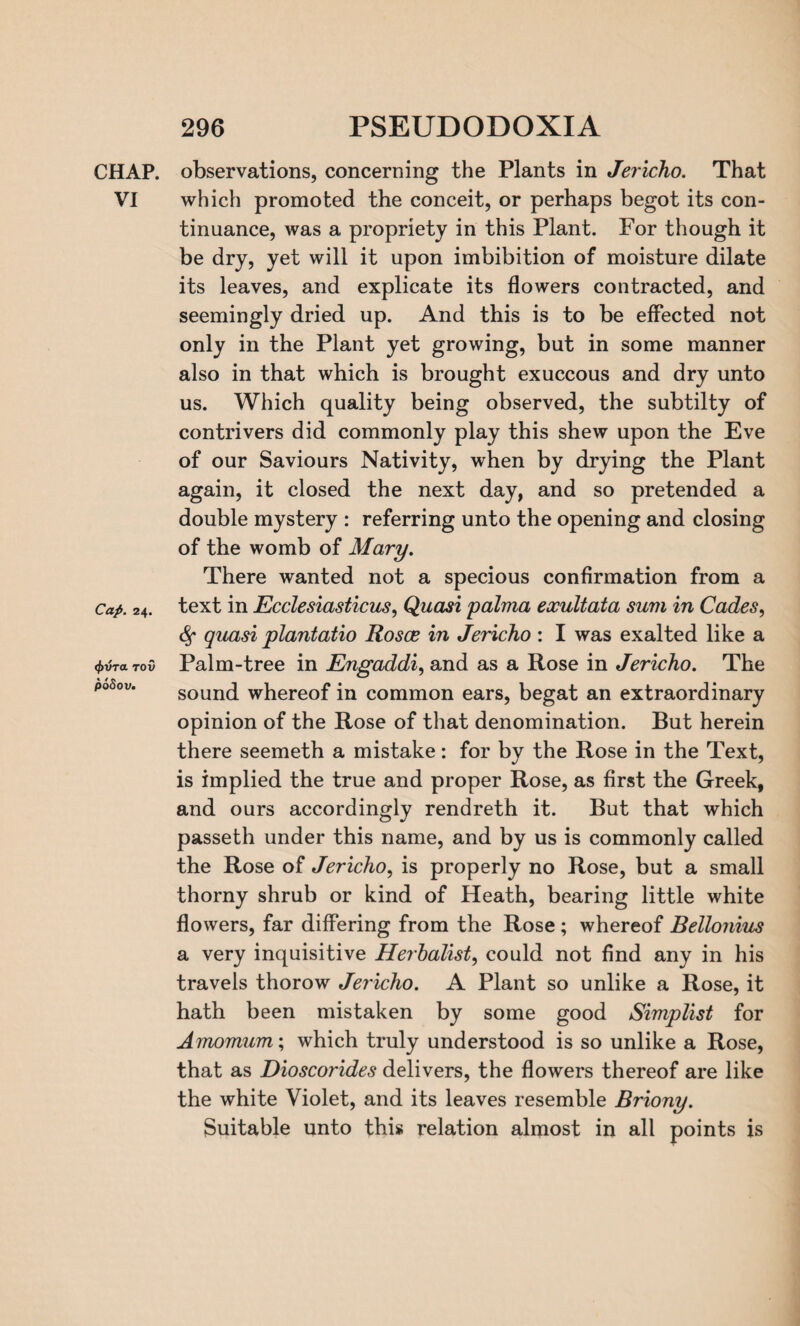 CHAP, observations, concerning the Plants in Jericho. That VI which promoted the conceit, or perhaps begot its con¬ tinuance, was a propriety in this Plant. For though it be dry, yet will it upon imbibition of moisture dilate its leaves, and explicate its flowers contracted, and seemingly dried up. And this is to be effected not only in the Plant yet growing, but in some manner also in that which is brought exuccous and dry unto us. Which quality being observed, the subtilty of contrivers did commonly play this shew upon the Eve of our Saviours Nativity, when by drying the Plant again, it closed the next day, and so pretended a double mystery : referring unto the opening and closing of the womb of Mary. There wanted not a specious confirmation from a Cap. 24. text in Ecclesiasticus, Quasi palvia exultata sum in Cades, <Sf quasi plantatio Rosce in Jericho : I was exalted like a 4>vt*to0 Palm-tree in Engaddi, and as a Rose in Jericho. The sound whereof in common ears, begat an extraordinary opinion of the Rose of that denomination. But herein there seemeth a mistake: for by the Rose in the Text, is implied the true and proper Rose, as first the Greek, and ours accordingly rendreth it. But that which passeth under this name, and by us is commonly called the Rose of Jericho, is properly no Rose, but a small thorny shrub or kind of Heath, bearing little white flowers, far differing from the Rose ; whereof Bellonius a very inquisitive Herbalist, could not find any in his travels thorow Jericho. A Plant so unlike a Rose, it hath been mistaken by some good Simplist for Amomum; which truly understood is so unlike a Rose, that as Dioscorides delivers, the flowers thereof are like the white Violet, and its leaves resemble Briony. Suitable unto this relation almost in all points is