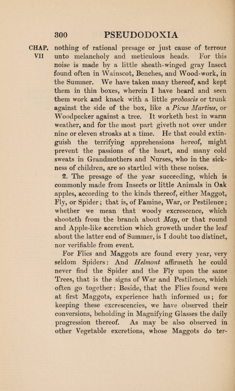 CHAP, nothing of rational presage or just cause of terrour VII unto melancholy and meticulous heads. For this noise is made by a little sheath-winged gray Insect found often in Wainscot, Benches, and Wood-work, in the Summer. We have taken many thereof, and kept them in thin boxes, wherein I have heard and seen them work and knack with a little proboscis or trunk against the side of the box, like a Picus Martins, or Woodpecker against a tree. It worketh best in warm weather, and for the most part giveth not over under nine or eleven stroaks at a time. He that could extin¬ guish the terrifying apprehensions hereof, might prevent the passions of the heart, and many cold sweats in Grandmothers and Nurses, who in the sick¬ ness of children, are so startled with these noises. 2. The presage of the year succeeding, which is commonly made from Insects or little Animals in Oak apples, according to the kinds thereof, either Maggot, Fly, or Spider; that is, of Famine, War, or Pestilence; whether we mean that woody excrescence, which shooteth from the branch about May, or that round and Apple-like accretion which groweth under the leaf about the latter end of Summer, is I doubt too distinct, nor verifiable from event. For Flies and Maggots are found every year, very seldom Spiders: And Helmont affirmeth he could never find the Spider and the Fly upon the same Trees, that is the signs of War and Pestilence, which often go together: Beside, that the Flies found were at first Maggots, experience hath informed us; for keeping these excrescencies, we have observed their conversions, beholding in Magnifying Glasses the daily progression thereof. As may be also observed in other Vegetable excretions, whose Maggots do ter-