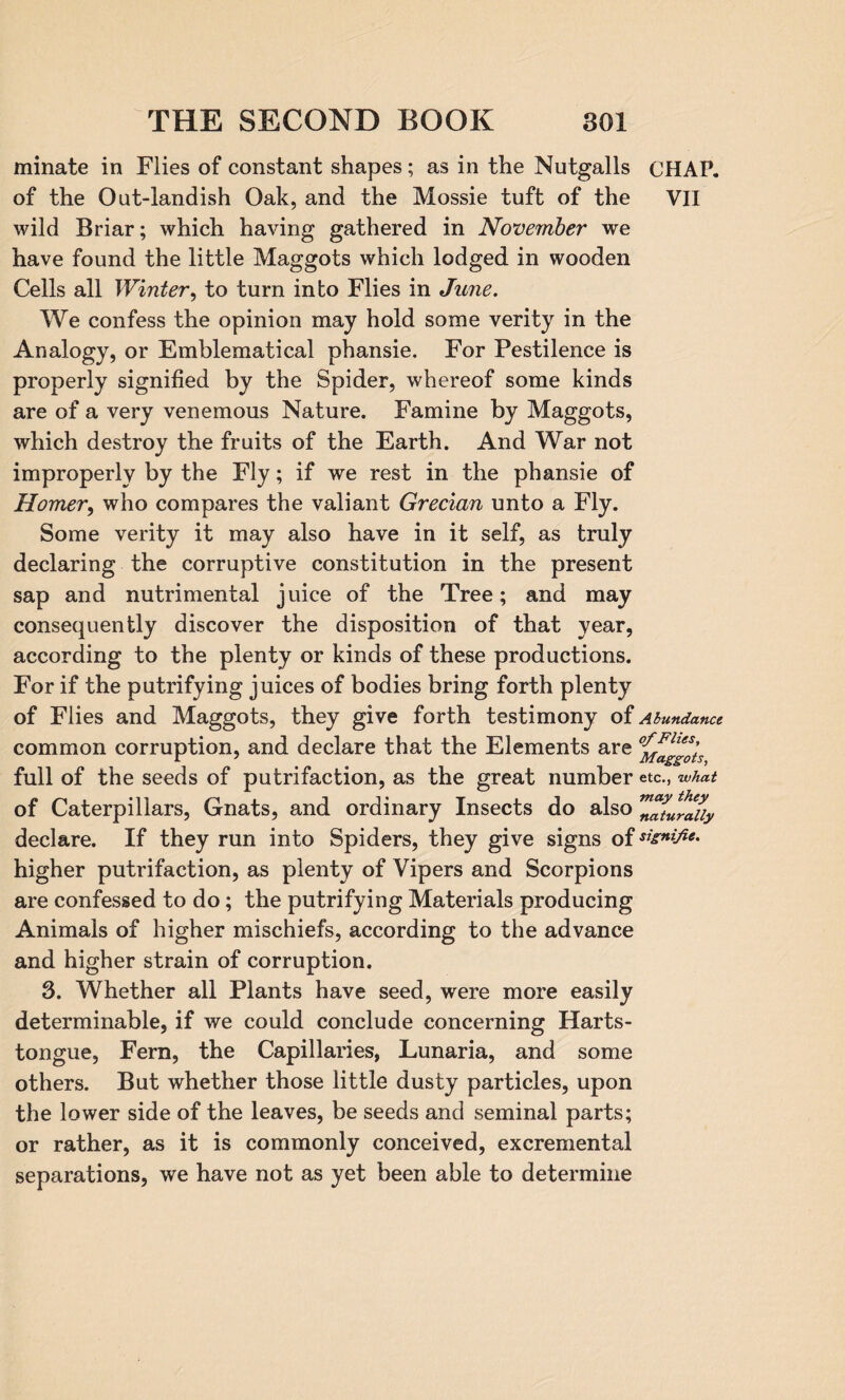 minate in Flies of constant shapes; as in the Nutgalls CHAP, of the Out-landish Oak, and the Mossie tuft of the VII wild Briar; which having gathered in November we have found the little Maggots which lodged in wooden Cells all Winter, to turn into Flies in June. We confess the opinion may hold some verity in the Analogy, or Emblematical phansie. For Pestilence is properly signified by the Spider, whereof some kinds are of a very venemous Nature. Famine by Maggots, which destroy the fruits of the Earth. And War not improperly by the Fly; if we rest in the phansie of Homer, who compares the valiant Grecian unto a Fly. Some verity it may also have in it self, as truly declaring the corruptive constitution in the present sap and nutrimental juice of the Tree; and may consequently discover the disposition of that year, according to the plenty or kinds of these productions. For if the putrifying juices of bodies bring forth plenty of Flies and Maggots, they give forth testimony of Abundance common corruption, and declare that the Elements are full of the seeds of putrifaction, as the great number etc., what of Caterpillars, Gnats, and ordinary Insects do also ZTturluy declare. If they run into Spiders, they give signs of **£*&**• higher putrifaction, as plenty of Vipers and Scorpions are confessed to do; the putrifying Materials producing Animals of higher mischiefs, according to the advance and higher strain of corruption. 3. Whether all Plants have seed, were more easily determinable, if we could conclude concerning Harts- tongue, Fern, the Capillaries, Lunaria, and some others. But whether those little dusty particles, upon the lower side of the leaves, be seeds and seminal parts; or rather, as it is commonly conceived, excreniental separations, we have not as yet been able to determine