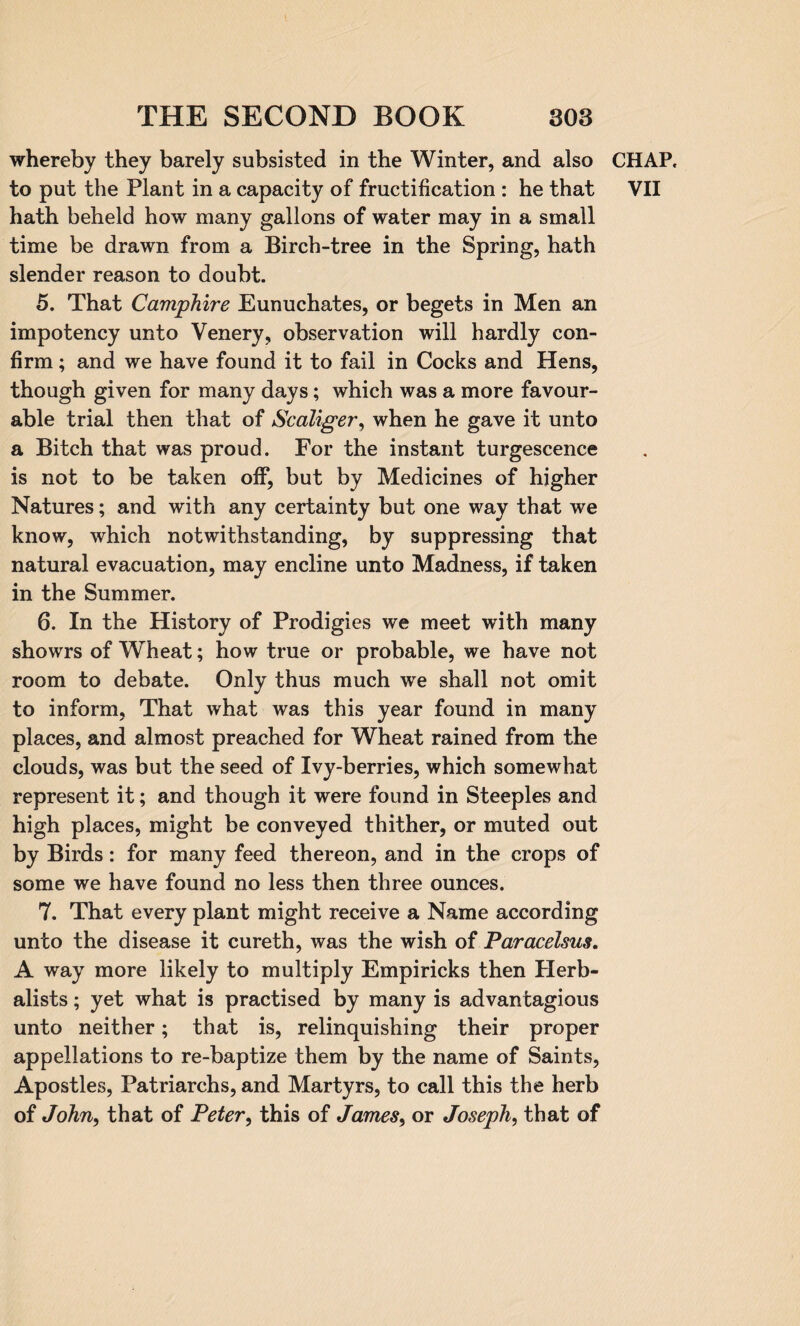 whereby they barely subsisted in the Winter, and also to put the Plant in a capacity of fructification : he that hath beheld how many gallons of water may in a small time be drawn from a Birch-tree in the Spring, hath slender reason to doubt. 5. That Camphire Eunuchates, or begets in Men an impotency unto Venery, observation will hardly con¬ firm ; and we have found it to fail in Cocks and Hens, though given for many days; which was a more favour¬ able trial then that of Scaliger, when he gave it unto a Bitch that was proud. For the instant turgescence is not to be taken off, but by Medicines of higher Natures; and with any certainty but one way that we know, which notwithstanding, by suppressing that natural evacuation, may encline unto Madness, if taken in the Summer. 6. In the History of Prodigies we meet with many showrs of Wheat; how true or probable, we have not room to debate. Only thus much we shall not omit to inform, That what was this year found in many places, and almost preached for Wheat rained from the clouds, was but the seed of Ivy-berries, which somewhat represent it; and though it were found in Steeples and high places, might be conveyed thither, or muted out by Birds: for many feed thereon, and in the crops of some we have found no less then three ounces. 7. That every plant might receive a Name according unto the disease it cureth, was the wish of Paracelsus. A way more likely to multiply Empiricks then Herb- alists; yet what is practised by many is advantagious unto neither; that is, relinquishing their proper appellations to re-baptize them by the name of Saints, Apostles, Patriarchs, and Martyrs, to call this the herb of John, that of Peter, this of James, or Joseph, that of CHAP. VII