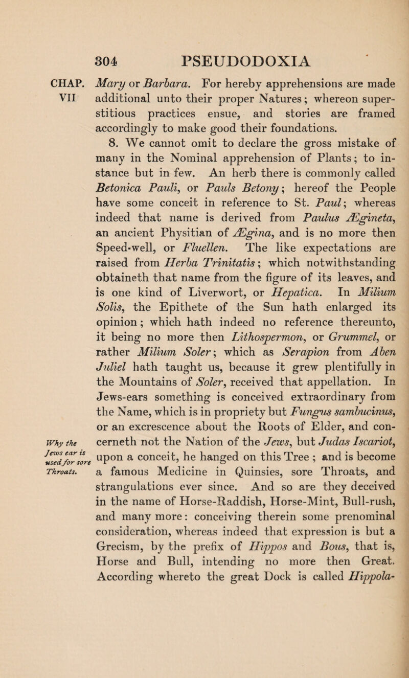 CHAP. VII Why the Jews ear is used for sore Throats. Mary or Barbara. For hereby apprehensions are made additional unto their proper Natures; whereon super¬ stitious practices ensue, and stories are framed accordingly to make good their foundations. 8. We cannot omit to declare the gross mistake of many in the Nominal apprehension of Plants; to in¬ stance but in few. An herb there is commonly called Betonica Pauli, or Pauls Betony; hereof the People have some conceit in reference to St. Paul; whereas indeed that name is derived from Paulus JEgineta, an ancient Physitian of JEgina, and is no more then Speed-well, or Fluellen. The like expectations are raised from Herba Trinitatis; which notwithstanding obtaineth that name from the figure of its leaves, and is one kind of Liverwort, or Hepatica. In Milium Solis, the Epithete of the Sun hath enlarged its opinion; which hath indeed no reference thereunto, it being no more then Lithospermon, or Grummel, or rather Milium Soler; which as Serapion from A ben Juliel hath taught us, because it grew plentifully in the Mountains of Soler, received that appellation. In Jews-ears something is conceived extraordinary from the Name, which is in propriety but Fungits sambucinus, or an excrescence about the Roots of Elder, and con- cerneth not the Nation of the Jews, but Judas Iscariot, upon a conceit, he hanged on this Tree ; and is become a famous Medicine in Quinsies, sore Throats, and strangulations ever since. And so are they deceived in the name of Horse-Raddish, Horse-Mint, Bull-rush, and many more: conceiving therein some prenominal consideration, whereas indeed that expression is but a Grecism, by the prefix of Hippos and Bents, that is, Horse and Bull, intending no more then Great. According whereto the great Dock is called Hippola-