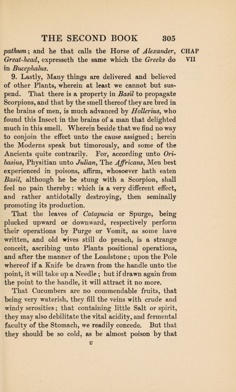 pathum; and he that calls the Horse of Alexander, CHAP Great-head, expresseth the same which the Greefcs do VII in Bucephalus. 9. Lastly, Many things are delivered and believed of other Plants, wherein at least we cannot but sus¬ pend. That there is a property in Basil to propagate Scorpions, and that by the smell thereof they are bred in the brains of men, is much advanced by Hollerius, who found this Insect in the brains of a man that delighted much in this smell. Wherein beside that we find no way to conjoin the effect unto the cause assigned; herein the Moderns speak but timorously, and some of the Ancients quite contrarily. For, according unto Ori- basius, Physitian unto Julian, The Affricans, Men best experienced in poisons, affirm, whosoever hath eaten Basil, although he be stung with a Scorpion, shall feel no pain thereby: which is a very different effect, and rather antidotally destroying, then seminally promoting its production. That the leaves of Catapucia or Spurge, being plucked upward or downward, respectively perform their operations by Purge or Vomit, as some have written, and old wives still do preach, is a strange conceit, ascribing unto Plants positional operations, and after the manner of the Loadstone; upon the Pole whereof if a Knife be drawn from the handle unto the point, it will take up a Needle; but if drawn again from the point to the handle, it will attract it no more. That Cucumbers are no commendable fruits, that being very waterish, they fill the veins with crude and windy serosities; that containing little Salt or spirit, they may also debilitate the vital acidity, and fermental faculty of the Stomach, we readily concede. But that they should be so cold, as be almost poison by that u