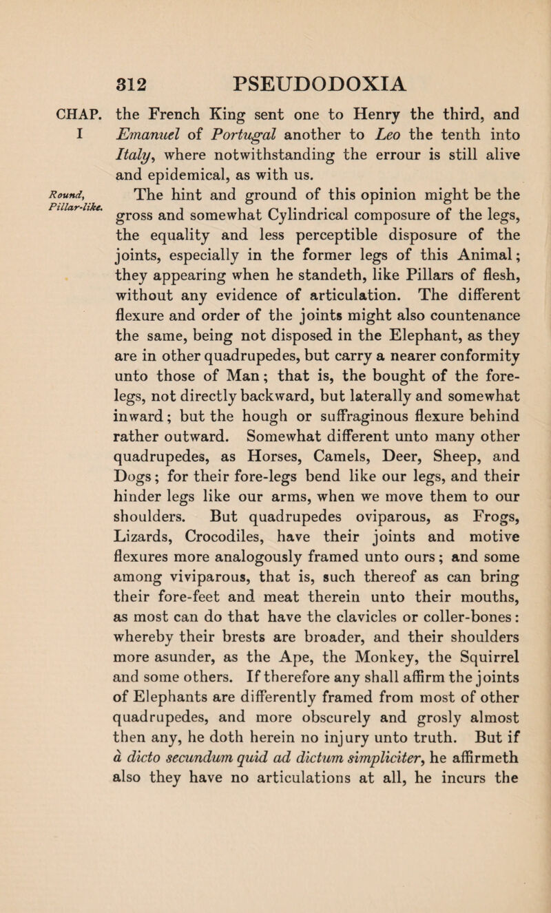 CHAP. I Round, Pillar-like. the French King sent one to Henry the third, and Emanuel of Portugal another to Leo the tenth into Italy, where notwithstanding the errour is still alive and epidemical, as with us. The hint and ground of this opinion might be the gross and somewhat Cylindrical composure of the legs, the equality and less perceptible disposure of the joints, especially in the former legs of this Animal; they appearing when he standeth, like Pillars of flesh, without any evidence of articulation. The different flexure and order of the joints might also countenance the same, being not disposed in the Elephant, as they are in other quadrupedes, but carry a nearer conformity unto those of Man; that is, the bought of the fore¬ legs, not directly backward, but laterally and somewhat inward; but the hough or suffraginous flexure behind rather outward. Somewhat different unto many other quadrupedes, as Horses, Camels, Deer, Sheep, and Dogs; for their fore-legs bend like our legs, and their hinder legs like our arms, when we move them to our shoulders. But quadrupedes oviparous, as Frogs, Lizards, Crocodiles, have their joints and motive flexures more analogously framed unto ours; and some among viviparous, that is, such thereof as can bring their fore-feet and meat therein unto their mouths, as most can do that have the clavicles or coller-bones: whereby their brests are broader, and their shoulders more asunder, as the Ape, the Monkey, the Squirrel and some others. If therefore any shall affirm the joints of Elephants are differently framed from most of other quadrupedes, and more obscurely and grosly almost then any, he doth herein no injury unto truth. But if a dicto secundum quid ad dictum simpliciter, he affirmeth also they have no articulations at all, he incurs the