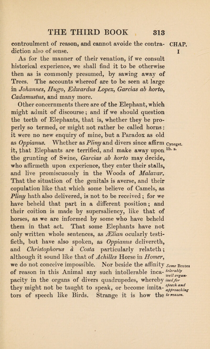 controulment of reason, and cannot avoide the contra- CHAP, diction also of sense. I As for the manner of their venation, if we consult historical experience, we shall find it to be otherwise then as is commonly presumed, by sawing away of Trees. The accounts whereof are to be seen at large in Johannes, Hugo, Edwardus Lopez, Garcias ab horto, Cadamustus, and many more. Other concernments there are of the Elephant, which might admit of discourse; and if we should question the teeth of Elephants, that is, whether they be pro¬ perly so termed, or might not rather be called horns: it were no new enquiry of mine, but a Paradox as old as Oppianus. Whether as Pliny and divers since affirm cyneget. it, that Elephants are terrified, and make away upon llb> 2* the grunting of Swine, Garcias ab horto may decide, who affirmeth upon experience, they enter their stalls, and live promiscuously in the Woods of Malavar. That the situation of the genitals is averse, and their copulation like that which some believe of Camels, as Pliny hath also delivered, is not to be received; for we have beheld that part in a different position; and their coition is made by supersaliency, like that of horses, as we are informed by some who have beheld them in that act. That some Elephants have not only written whole sentences, as JElian ocularly testi- fieth, but have also spoken, as Oppianus delivereth, and Christophorus a Costa particularly relateth; although it sound like that of Achilles Horse in Homer, we do not conceive impossible. Nor beside the affinity some Brutes of reason in this Animal any such intolerable inca- toIe^ably J well organ- pacitv in the organs of divers quadrupedes, whereby ized/or they might not be taught to speak, or become imita- ^p/roadfing tors of speech like Birds. Strange it is how theto reason.