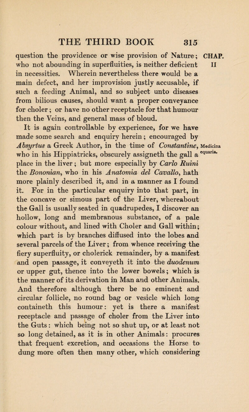 question the providence or wise provision of Nature; CHAP, who not abounding in superfluities, is neither deficient II in necessities. Wherein nevertheless there would be a main defect, and her improvision justly accusable, if such a feeding Animal, and so subject unto diseases from bilious causes, should want a proper conveyance for choler; or have no other receptacle for that humour then the Veins, and general mass of bloud. It is again controllable by experience, for we have made some search and enquiry herein; encouraged by Absyrtus a Greek Author, in the time of Constantine, Medidna who in his Hippiatricks, obscurely assigneth the gall a equana* place in the liver; but more especially by Carlo Ruini the Bononian, who in his Anatomia del Cavallo, hath more plainly described it, and in a manner as I found it. For in the particular enquiry into that part, in the concave or simous part of the Liver, whereabout the Gall is usually seated in quadrupedes, I discover an hollow, long and membranous substance, of a pale colour without, and lined with Choler and Gall within; which part is by branches diffused into the lobes and several parcels of the Liver; from whence receiving the fiery superfluity, or cholerick remainder, by a manifest and open passage, it conveyeth it into the duodenum or upper gut, thence into the lower bowels; which is the manner of its derivation in Man and other Animals. And therefore although there be no eminent and circular follicle, no round bag or vesicle which long containeth this humour: yet is there a manifest receptacle and passage of choler from the Liver into the Guts: which being not so shut up, or at least not so long detained, as it is in other Animals: procures that frequent excretion, and occasions the Horse to dung more often then many other, which considering