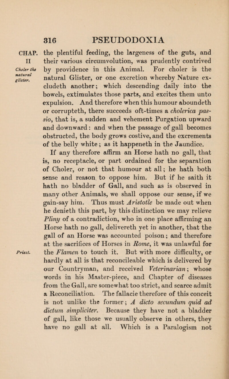 CHAP. II Choler the natural glister. Priest. the plentiful feeding, the largeness of the guts, and their various circumvolution, was prudently contrived by providence in this Animal. For choler is the natural Glister, or one excretion whereby Nature ex- cludeth another; which descending daily into the bowels, extimulates those parts, and excites them unto expulsion. And therefore when this humour aboundeth or corrupteth, there succeeds oft-times a cholerica pas- sio9 that is, a sudden and vehement Purgation upward and downward : and when the passage of gall becomes obstructed, the body grows costive, and the excrements of the belly white; as it happeneth in the Jaundice. If any therefore affirm an Horse hath no gall, that is, no receptacle, or part ordained for the separation of Choler, or not that humour at all; he hath both sense and reason to oppose him. But if he saith it hath no bladder of Gall, and such as is observed in many other Animals, we shall oppose our sense, if we gain-say him. Thus must Aristotle be made out when he denieth this part, by this distinction we may relieve Pliny of a contradiction, who in one place affirming an Horse hath no gall, delivereth yet in another, that the gall of an Horse was accounted poison; and therefore at the sacrifices of Horses in Rome, it was unlawful for the Flamen to touch it. But with more difficulty, or hardly at all is that reconcileable which is delivered by our Countryman, and received Veterinarian; whose words in his Master-piece, and Chapter of diseases from the Gall, are somewhat too strict, and scarce admit a Reconciliation. The fallacie therefore of this conceit is not unlike the former; A dicto secundum quid ad dictum simpliciter. Because they have not a bladder of gall, like those we usually observe in others, they have no gall at all. Which is a Paralogism not