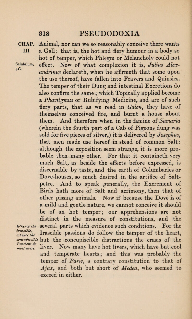 Salubrium, 31*. CHAP. Animal, nor can we so reasonably conceive there wants III a Gall: that is, the hot and fiery humour in a body so hot of temper, which Phlegm or Melancholy could not effect. Now of what complexion it is, Julius Alex- andrinus declareth, when he affirmeth that some upon the use thereof, have fallen into Feavers and Quinsies. The temper of their Dung and intestinal Excretions do also confirm the same ; which Topically applied become a Phaenigmus or Rubifying Medicine, and are of such fiery parts, that as we read in Galen, they have of themselves conceived fire, and burnt a house about them. And therefore when in the famine of Samaria (wherein the fourth part of a Cab of Pigeons dung was sold for five pieces of silver,) it is delivered by Josephus, that men made use hereof in stead of common Salt: although the exposition seem strange, it is more pro¬ bable then many other. For that it containeth very much Salt, as beside the effects before expressed, is discernable by taste, and the earth of Columbaries or Dove-houses, so much desired in the artifice of Salt¬ petre. And to speak generally, the Excrement of Birds hath more of Salt and acrimony, then that of other pissing animals. Now if because the Dove is of a mild and gentle nature, we cannot conceive it should be of an hot temper; our apprehensions are not distinct in the measure of constitutions, and the whence the several parts which evidence such conditions. For the ZTenc^the Irascible passions do follow the temper of the heart, concutistibie but the concupiscible distractions the crasis of the most arise, liver. Now many have hot livers, which have but cool and temperate hearts; and this was probably the temper of Paris, a contrary constitution to that of Ajax, and both but short of Medea, who seemed to exceed in either.