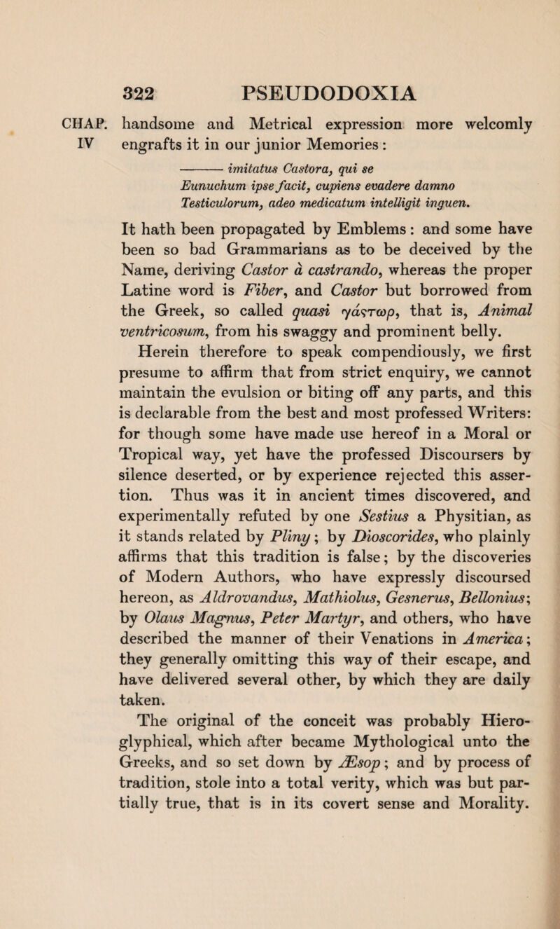 CHAP, handsome and Metrical expression more welcomly IV engrafts it in our junior Memories : -imitatus Castor a, qui se Eunuchum ipse facit, cupiens evadere damno Testiculorum, adeo medicatum intelligit inguen. It hath been propagated by Emblems: and some have been so bad Grammarians as to be deceived by the Name, deriving Castor a castrando, whereas the proper Latine word is Fiber, and Castor but borrowed from the Greek, so called quasi ryasroop, that is, Animal ventricosum, from his swaggy and prominent belly. Herein therefore to speak compendiously, we first presume to affirm that from strict enquiry, we cannot maintain the evulsion or biting off any parts, and this is declarable from the best and most professed Writers: for though some have made use hereof in a Moral or Tropical way, yet have the professed Discoursers by silence deserted, or by experience rejected this asser¬ tion. Thus was it in ancient times discovered, and experimentally refuted by one Sestius a Physitian, as it stands related by Pliny; by Dioscorides, who plainly affirms that this tradition is false; by the discoveries of Modern Authors, who have expressly discoursed hereon, as Aldrovandus, Mathiolus, Gesnerus, Bellonius; by Olaus Magnus, Peter Martyr, and others, who have described the manner of their Venations in America; they generally omitting this way of their escape, and have delivered several other, by which they are daily taken. The original of the conceit was probably Hiero- glyphical, which after became Mythological unto the Greeks, and so set down by AEsop; and by process of tradition, stole into a total verity, which was but par¬ tially true, that is in its covert sense and Morality.