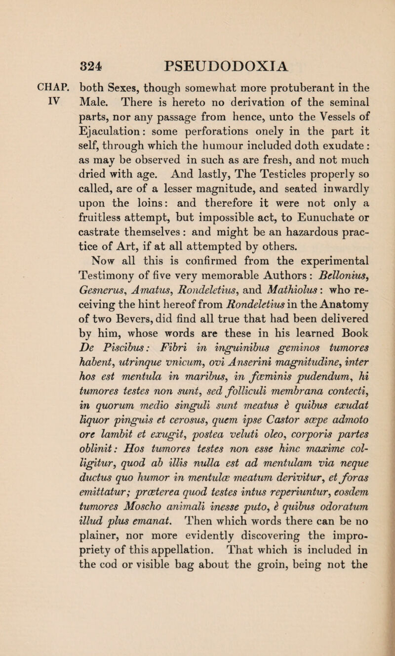 CHAP, both Sexes, though somewhat more protuberant in the IV Male. There is hereto no derivation of the seminal parts, nor any passage from hence, unto the Vessels of Ejaculation: some perforations onely in the part it self, through which the humour included doth exudate : as may be observed in such as are fresh, and not much dried with age. And lastly, The Testicles properly so called, are of a lesser magnitude, and seated inwardly upon the loins: and therefore it were not only a fruitless attempt, but impossible act, to Eunuchate or castrate themselves: and might be an hazardous prac¬ tice of Art, if at all attempted by others. Now all this is confirmed from the experimental Testimony of five very memorable Authors : Bellonius, Gesnerus, Amatus, Rondeletius, and Mathiolus: who re¬ ceiving the hint hereof from Rondeletius in the Anatomy of two Bevers, did find all true that had been delivered by him, whose words are these in his learned Book De Piscibus: Fibri in inguinibus geminos tumores habent, utrinque vnicum, ovi Anserini magnitudine, inter hos est mentula in maribus, in fceminis pudendum, hi tumores testes non sunt, sed folliculi membrana contecti, in quorum medio singuli sunt meatus e quibus eocudat liquor pinguis et cerosus, quern ipse Castor scepe admoto ore larnbit et eocugit, postea veluti oleo, corporis partes oblinit: Hos tumores testes non esse hinc maocime col- ligitur, quod ab illis nulla est ad mentulam via neque ductus quo humor in mentulcc meatum derivitur, et for as emittatur; prceterea quod testes intus reperiuntur, eosdem tumores Moscho animali inesse puto, b quibus odoratum illud plus emanat. Then which words there can be no plainer, nor more evidently discovering the impro¬ priety of this appellation. That which is included in the cod or visible bag about the groin, being not the