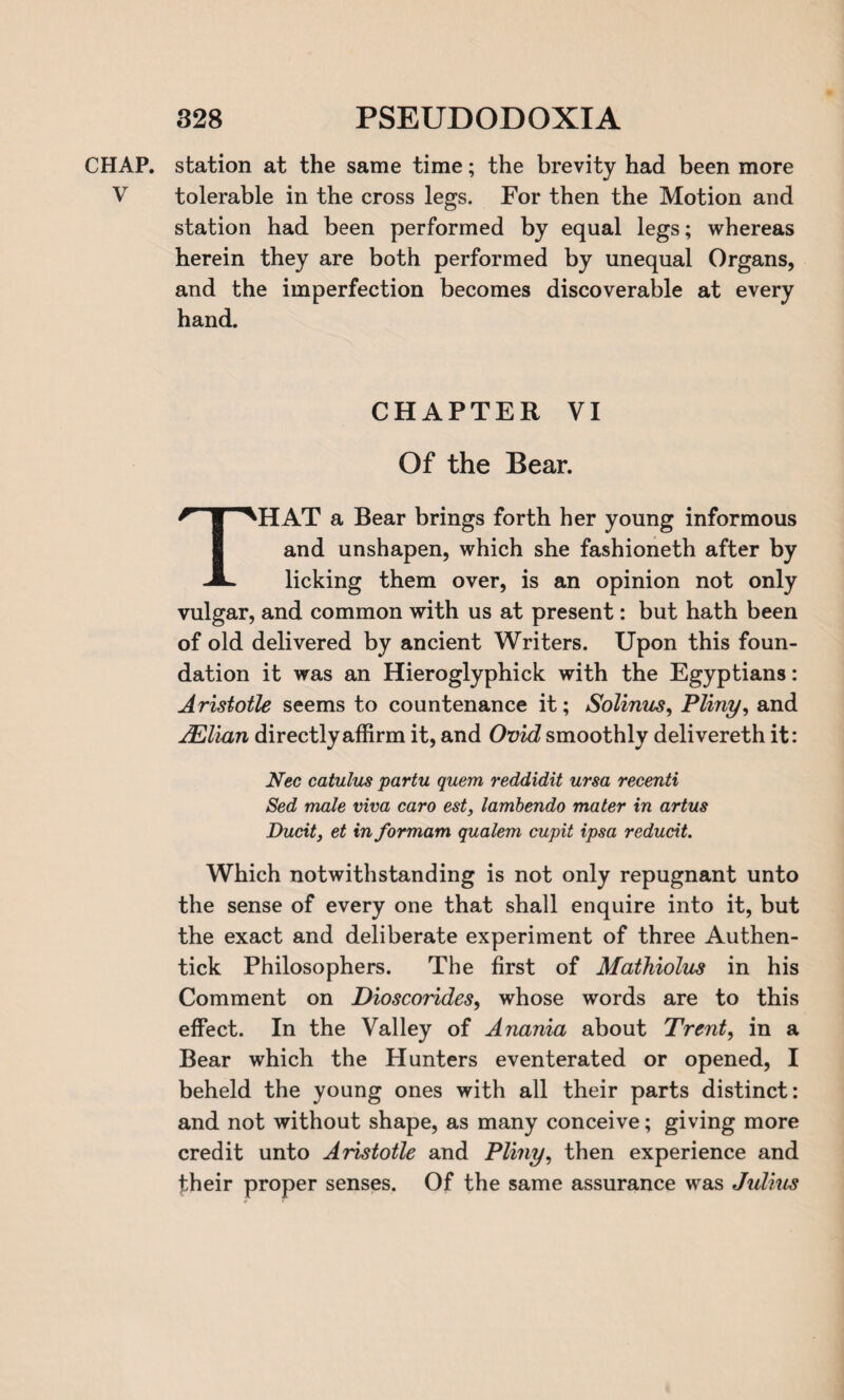 CHAP, station at the same time; the brevity had been more V tolerable in the cross legs. For then the Motion and station had been performed by equal legs; whereas herein they are both performed by unequal Organs, and the imperfection becomes discoverable at every hand. CHAPTER VI Of the Bear. THAT a Bear brings forth her young informous and unshapen, which she fashioneth after by licking them over, is an opinion not only vulgar, and common with us at present: but hath been of old delivered by ancient Writers. Upon this foun¬ dation it was an Hieroglyphick with the Egyptians: Aristotle seems to countenance it; Solinus, Pliny, and AElian directly affirm it, and Ovid smoothly delivereth it: Nec catulus partu quem reddidit ursa recenti Sed male viva caro est, lambendo mater in artus Ducit, et in formam qualem cupit ipsa reducit. Which notwithstanding is not only repugnant unto the sense of every one that shall enquire into it, but the exact and deliberate experiment of three Authen- tick Philosophers. The first of Mathiolus in his Comment on Dioscorides, whose words are to this effect. In the Valley of Anania about Trent, in a Bear which the Hunters eventerated or opened, I beheld the young ones with all their parts distinct: and not without shape, as many conceive; giving more credit unto Aristotle and Pliny, then experience and their proper senses. Of the same assurance was Julius