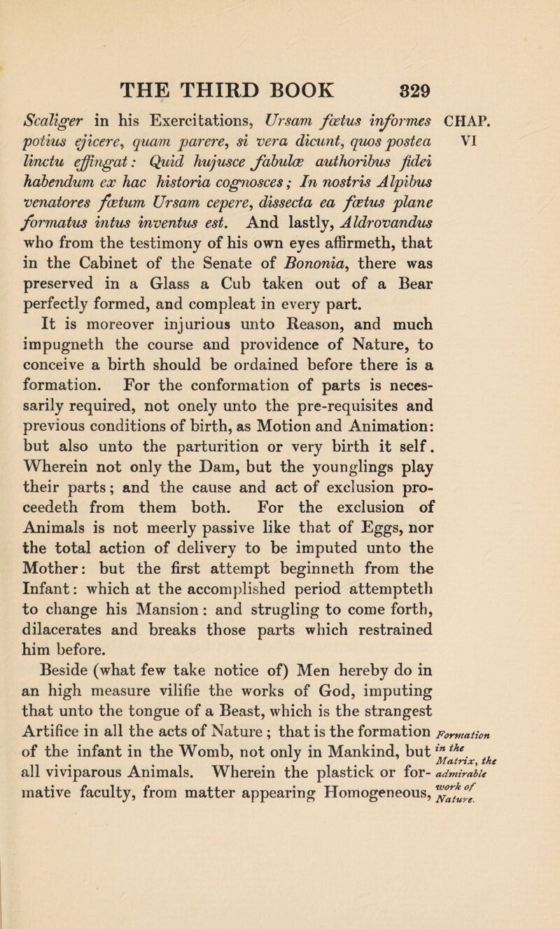 ScaJiger in his Exercitations, Ursam foetus informes CHAP. potius ejicere, quam parere, si vera dicunt, quos posted VI linctu ejjingat: Quid hujusce fabuloe authoribus fidei habendum ex hac historia cog?iosces; In nostris Alpibus venatores foetum Ursam cepere, dissecta ea foetus plane formatus intus inventus est. And lastly, Aldrovandus who from the testimony of his own eyes affirmeth, that in the Cabinet of the Senate of Bononia, there was preserved in a Glass a Cub taken out of a Bear perfectly formed, and compleat in every part. It is moreover injurious unto Reason, and much impugneth the course and providence of Nature, to conceive a birth should be ordained before there is a formation. For the conformation of parts is neces¬ sarily required, not onely unto the pre-requisites and previous conditions of birth, as Motion and Animation: but also unto the parturition or very birth it self. Wherein not only the Dam, but the younglings play their parts; and the cause and act of exclusion pro- ceedeth from them both. For the exclusion of Animals is not meerly passive like that of Eggs, nor the total action of delivery to be imputed unto the Mother: but the first attempt beginneth from the Infant: which at the accomplished period attempteth to change his Mansion: and strugling to come forth, dilacerates and breaks those parts which restrained him before. Beside (what few take notice of) Men hereby do in an high measure vilifie the works of God, imputing that unto the tongue of a Beast, which is the strangest Artifice in all the acts of Nature ; that is the formation Formation of the infant in the Womb, not only in Mankind, butthe. , all viviparous Animals. Wherein the plastick or for- admirable mative faculty, from matter appearing Homogeneous, vf^u°rfe