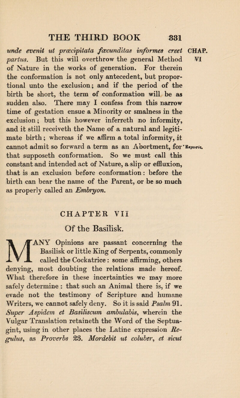 unde evenit ut proecipitata fcecunditas informes creet CHAP. partus. But this will overthrow the general Method VI of Nature in the works of generation. For therein the conformation is not only antecedent, but propor¬ tional unto the exclusion; and if the period of the birth be short, the term of conformation will be as sudden also. There may I confess from this narrow time of gestation ensue a Minority or smalness in the exclusion; but this however inferreth no informity, and it still receiveth the Name of a natural and legiti¬ mate birth; whereas if we affirm a total informity, it cannot admit so forward a term as an Abortment, for'B/tpvo-ic. that supposeth conformation. So we must call this constant and intended act of Nature, a slip or effluxion, that is an exclusion before conformation: before the birth can bear the name of the Parent, or be so much as properly called an Embry on. CHAPTER VII Of the Basilisk. MANY Opinions are passant concerning the Basilisk or little King of Serpents, commonly called the Cockatrice : some affirming, others denying, most doubting the relations made hereof. What therefore in these incertainties we may more safely determine : that such an Animal there is, if we evade not the testimony of Scripture and humane Writers, we cannot safely deny. So it is said Psalm 91. Super Aspidem et Basiliscum ambulabis, wherein the Vulgar Translation retaineth the Word of the Septua- gint, using in other places the Latine expression Re- gidus, as Proverbs 23. Mordebit ut coluber, et sicut