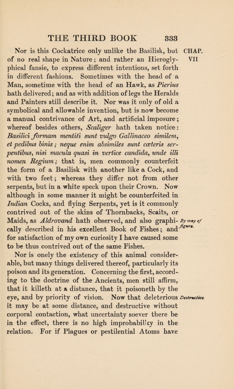 Nor is this Cockatrice only unlike the Basilisk, but CHAP, of no real shape in Nature; and rather an Hierogly- VII phical fansie, to express different intentions, set forth in different fashions. Sometimes with the head of a Man, sometime with the head of an Hawk, as Pierius hath delivered; and as with addition of legs the Heralds and Painters still describe it. Nor was it only of old a symbolical and allowable invention, but is now become a manual contrivance of Art, and artificial imposure; whereof besides others, Scaliger hath taken notice: Basilici for mam mentiti sunt vulgo Gallinaceo similem, et pedibus binis; neque enim absimiles sunt coeteris ser- pentibus, nisi macula quasi in vertice Candida, unde illi nomen Regium; that is, men commonly counterfeit the form of a Basilisk with another like a Cock, and with two feet; whereas they differ not from other serpents, but in a white speck upon their Crown. Now although in some manner it might be counterfeited in Indian Cocks, and flying Serpents, yet is it commonly contrived out of the skins of Thornbacks, Scaits, or Maids, as Aldrovand hath observed, and also graphi- By way 0/ cally described in his excellent Book of Fishes; and^Mr*' for satisfaction of my own curiosity I have caused some to be thus contrived out of the same Fishes. Nor is onely the existency of this animal consider¬ able, but many things delivered thereof, particularly its poison and its generation. Concerning the first, accord¬ ing to the doctrine of the Ancients, men still affirm, that it killeth at a distance, that it poisoneth by the eye, and by priority of vision. Now that deleterious Destructive. it may be at some distance, and destructive without corporal contaction, what uncertainty soever there be in the effect, there is no high improbabil: cy in the relation. For if Plagues or pestilential Atoms have