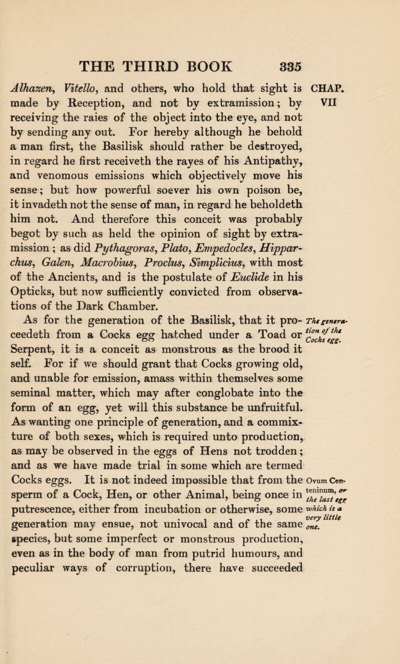 Alhazen, Vitello, and others, who hold that sight is made by Reception, and not by extramission; by receiving the raies of the object into the eye, and not by sending any out. For hereby although he behold a man first, the Basilisk should rather be destroyed, in regard he first receiveth the rayes of his Antipathy, and venomous emissions which objectively move his sense; but how powerful soever his own poison be, it invadeth not the sense of man, in regard he beholdeth him not. And therefore this conceit was probably begot by such as held the opinion of sight by extra¬ mission ; as did Pythagoras, Plato, Empedocles, Hippar¬ chus, Galen, Macrohius, Proclus, Simplicius, with most of the Ancients, and is the postulate of Euclide in his Opticks, but now sufficiently convicted from observa¬ tions of the Dark Chamber. As for the generation of the Basilisk, that it pro- ceedeth from a Cocks egg hatched under a Toad or Serpent, it is a conceit as monstrous as the brood it self. For if we should grant that Cocks growing old, and unable for emission, amass within themselves some seminal matter, which may after conglobate into the form of an egg, yet will this substance be unfruitful. As wanting one principle of generation, and a commix¬ ture of both sexes, which is required unto production, as may be observed in the eggs of Hens not trodden; and as we have made trial in some which are termed Cocks eggs. It is not indeed impossible that from the sperm of a Cock, Hen, or other Animal, being once in putrescence, either from incubation or otherwise, some generation may ensue, not univocal and of the same species, but some imperfect or monstrous production, even as in the body of man from putrid humours, and peculiar ways of corruption, there have succeeded CHAP. VII The genera¬ tion of the Cocks egg. Ovum Cet!» teninum, or the last egg which is a very little one.