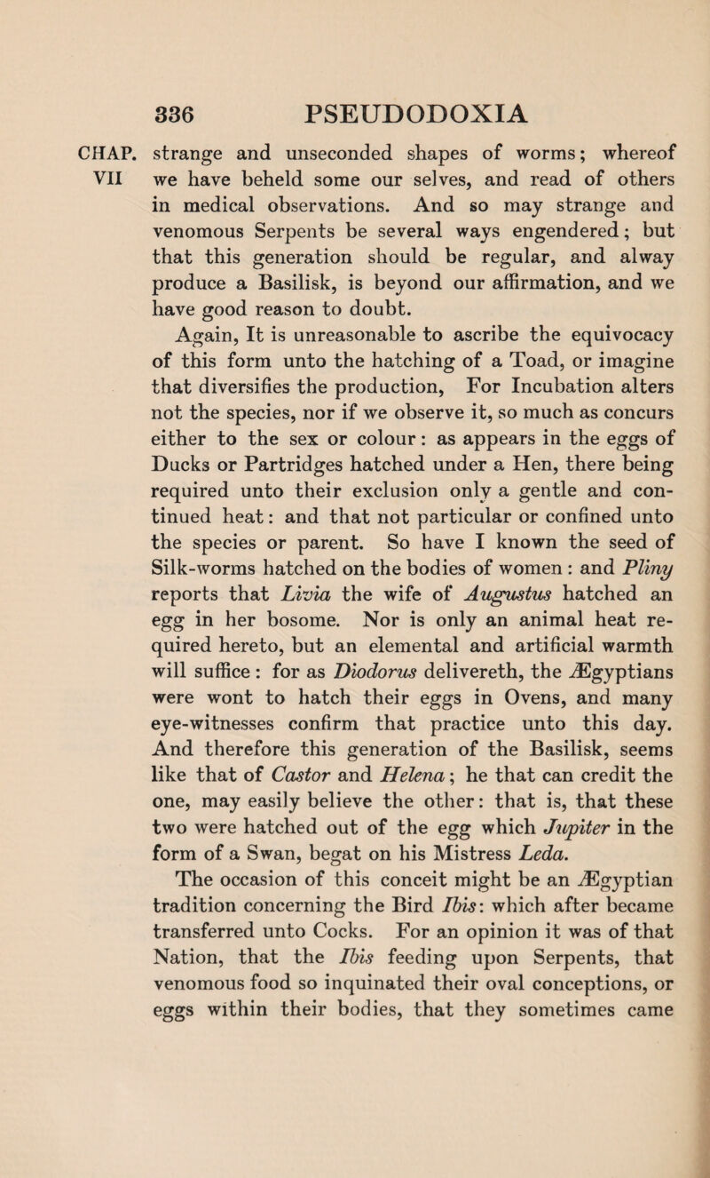 CHAP, strange and unseconded shapes of worms; whereof VII we have beheld some our selves, and read of others in medical observations. And so may strange and venomous Serpents be several ways engendered; but that this generation should be regular, and alway produce a Basilisk, is beyond our affirmation, and we have good reason to doubt. Again, It is unreasonable to ascribe the equivocacy of this form unto the hatching of a Toad, or imagine that diversifies the production, For Incubation alters not the species, nor if we observe it, so much as concurs either to the sex or colour: as appears in the eggs of Ducks or Partridges hatched under a Hen, there being required unto their exclusion only a gentle and con¬ tinued heat: and that not particular or confined unto the species or parent. So have I known the seed of Silk-worms hatched on the bodies of women : and Pliny reports that Livia the wife of Augustus hatched an egg in her bosome. Nor is only an animal heat re¬ quired hereto, but an elemental and artificial warmth will suffice : for as Diodorus delivereth, the ^Egyptians were wont to hatch their eggs in Ovens, and many eye-witnesses confirm that practice unto this day. And therefore this generation of the Basilisk, seems like that of Castor and Helena; he that can credit the one, may easily believe the other: that is, that these two were hatched out of the egg which Jupiter in the form of a Swan, begat on his Mistress Leda. The occasion of this conceit might be an ^Egyptian tradition concerning the Bird Ibis: which after became transferred unto Cocks. For an opinion it was of that Nation, that the Ibis feeding upon Serpents, that venomous food so inquinated their oval conceptions, or eggs within their bodies, that they sometimes came