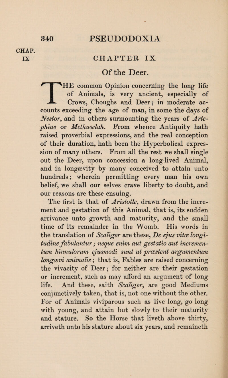 CHAP. IX CHAPTER IX Of the Deer. THE common Opinion concerning the long life of Animals, is very ancient, especially of Crows, Choughs and Deer; in moderate ac¬ counts exceeding the age of man, in some the days of Nestor, and in others surmounting the years of Arte- phius or Methuselah. From whence Antiquity hath raised proverbial expressions, and the real conception of their duration, hath been the Hyperbolical expres¬ sion of many others. From all the rest we shall single out the Deer, upon concession a long-lived Animal, and in longevity by many conceived to attain unto hundreds; wherein permitting every man his own belief, we shall our selves crave liberty to doubt, and our reasons are these ensuing. The first is that of Aristotle, drawn from the incre¬ ment and gestation of this Animal, that is, its sudden arrivance unto growth and maturity, and the small time of its remainder in the Womb. His words in the translation of Scaliger are these, De ejus vitce longi- tudine fabulantur; neque enirn aut gestatio aut incremen- turn hinnulorum ejusmodi sunt ut prcestent argumentum longoevi animalis; that is, Fables are raised concerning the vivacity of Deer; for neither are their gestation or increment, such as may afford an argument of long life. And these, saith Scaliger, are good Mediums conjunctively taken, that is, not one without the other. For of Animals viviparous such as live long, go long with young, and attain but slowly to their maturity and stature. So the Horse that liveth above thirty, arriveth unto his stature about six years, and remaineth