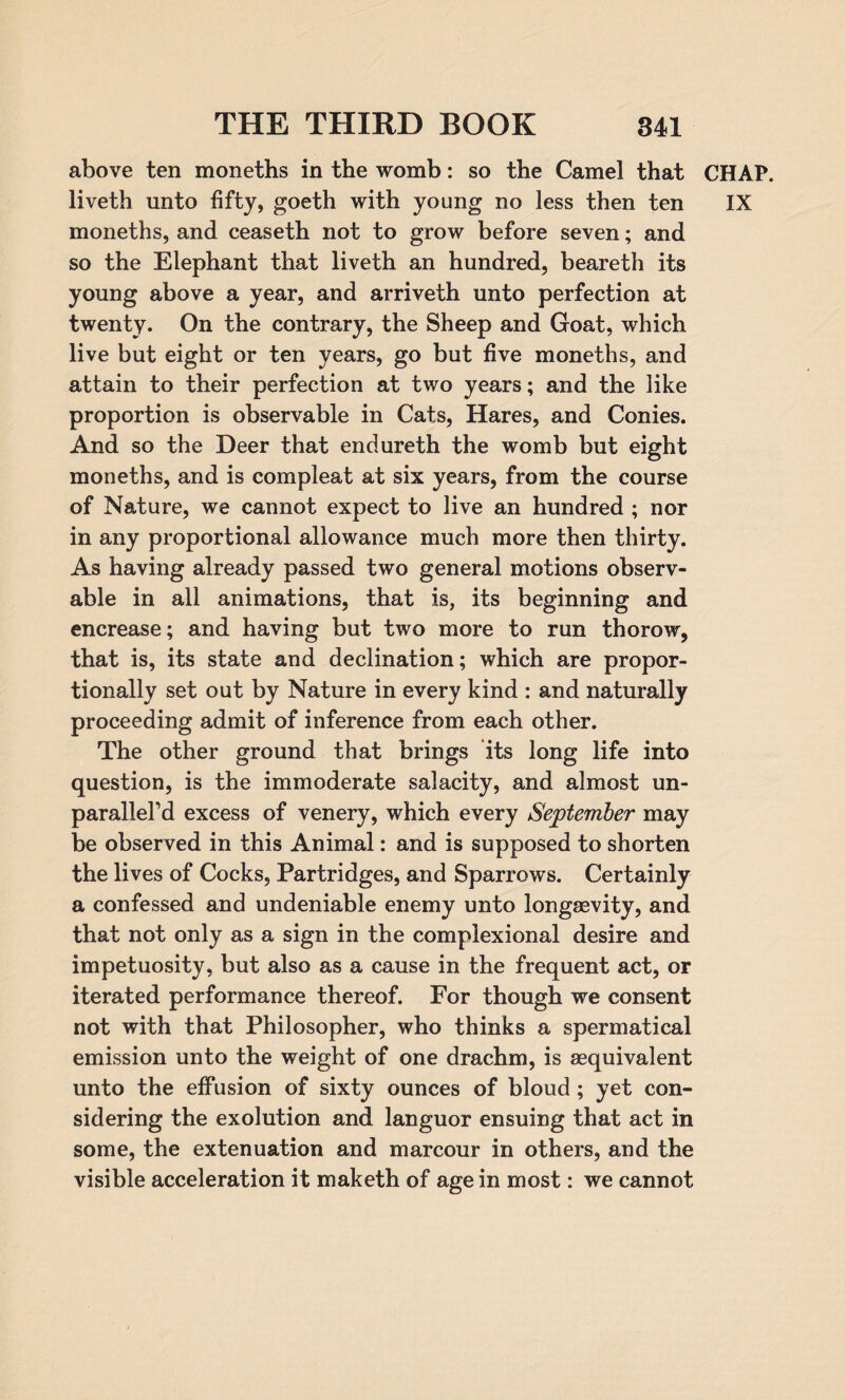 above ten moneths in the womb: so the Camel that CHAP, liveth unto fifty, goeth with young no less then ten IX moneths, and ceaseth not to grow before seven; and so the Elephant that liveth an hundred, beareth its young above a year, and arriveth unto perfection at twenty. On the contrary, the Sheep and Goat, which live but eight or ten years, go but five moneths, and attain to their perfection at two years; and the like proportion is observable in Cats, Hares, and Conies. And so the Deer that endureth the womb but eight moneths, and is compleat at six years, from the course of Nature, we cannot expect to live an hundred ; nor in any proportional allowance much more then thirty. As having already passed two general motions observ¬ able in all animations, that is, its beginning and encrease; and having but two more to run thorow, that is, its state and declination; which are propor¬ tionally set out by Nature in every kind : and naturally proceeding admit of inference from each other. The other ground that brings its long life into question, is the immoderate salacity, and almost un- parallel’d excess of venery, which every September may be observed in this Animal: and is supposed to shorten the lives of Cocks, Partridges, and Sparrows. Certainly a confessed and undeniable enemy unto longevity, and that not only as a sign in the compiexional desire and impetuosity, but also as a cause in the frequent act, or iterated performance thereof. For though we consent not with that Philosopher, who thinks a spermatical emission unto the weight of one drachm, is aequivalent unto the effusion of sixty ounces of bloud ; yet con¬ sidering the exolution and languor ensuing that act in some, the extenuation and marcour in others, and the visible acceleration it maketh of age in most: we cannot