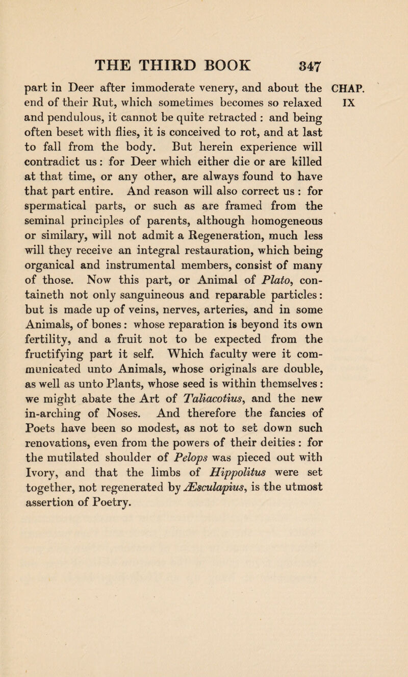 part in Deer after immoderate venery, and about the end of their Rut, which sometimes becomes so relaxed and pendulous, it cannot be quite retracted : and being often beset with flies, it is conceived to rot, and at last to fall from the body. But herein experience will contradict us: for Deer which either die or are killed at that time, or any other, are always found to have that part entire. And reason will also correct us : for spermatical parts, or such as are framed from the seminal principles of parents, although homogeneous or similary, will not admit a Regeneration, much less will they receive an integral restauration, which being organical and instrumental members, consist of many of those. Now this part, or Animal of Plato, con- taineth not only sanguineous and reparable particles: but is made up of veins, nerves, arteries, and in some Animals, of bones: whose reparation is beyond its own fertility, and a fruit not to be expected from the fructifying part it self. Which faculty were it com¬ municated unto Animals, whose originals are double, as well as unto Plants, whose seed is within themselves : we might abate the Art of Taliacotius, and the new in-arching of Noses. And therefore the fancies of Poets have been so modest, as not to set down such renovations, even from the powers of their deities : for the mutilated shoulder of Pelops was pieced out with Ivory, and that the limbs of Hippolitus were set together, not regenerated by JEsculapius, is the utmost assertion of Poetry. CHAP. IX