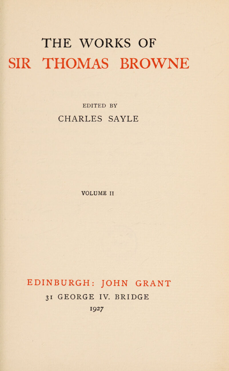 THE WORKS OF SIR THOMAS BROWNE EDITED BY CHARLES SAYLE VOLUME II EDINBURGH: JOHN GRANT 31 GEORGE IV. BRIDGE 1927