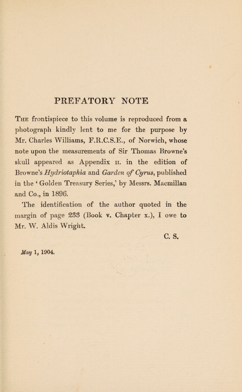 PREFATORY NOTE The frontispiece to this volume is reproduced from a photograph kindly lent to me for the purpose by Mr. Charles Williams, F.R.C.S.E., of Norwich, whose note upon the measurements of Sir Thomas Browne’s skull appeared as Appendix n. in the edition of Browne’s Hydriotaphia and Garden of Cyrus, published in the 4 Golden Treasury Series,’ by Messrs. Macmillan and Co., in 1896. The identification of the author quoted in the margin of page 233 (Book v. Chapter x.), I owe to Mr. W. Aid is Wright. C. S. May 1, 1904.