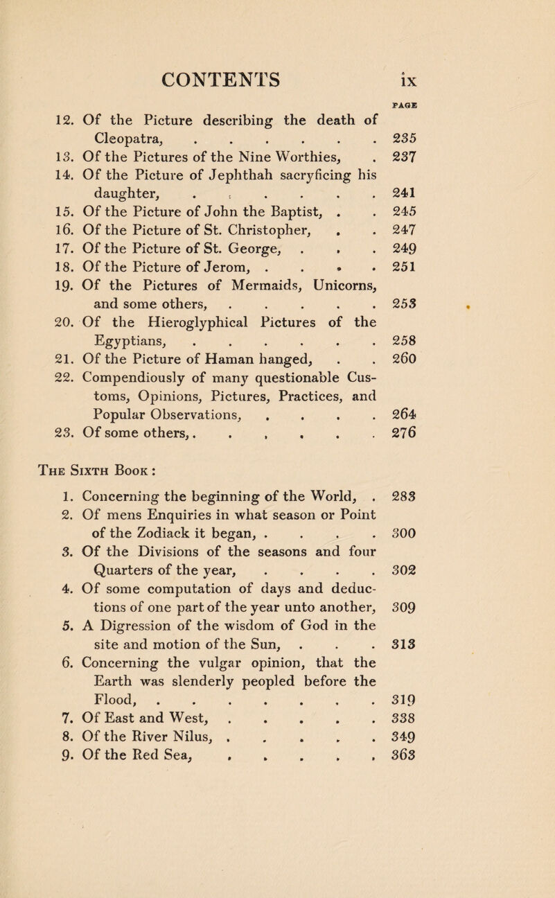 12. Of the Picture describing the death of Cleopatra, ...... 13. Of the Pictures of the Nine Worthies, 14. Of the Picture of Jephthah sacryficing his daughter, . 15. Of the Picture of John the Baptist, . 16. Of the Picture of St. Christopher, 17. Of the Picture of St. George, 18. Of the Picture of Jerom, . 19- Of the Pictures of Mermaids, Unicorns, and some others, ..... 20. Of the Hieroglyphical Pictures of the Egyptians, ...... 21. Of the Picture of Haman hanged, 22. Compendiously of many questionable Cus¬ toms, Opinions, Pictures, Practices, and Popular Observations, .... 23. Of some others,...... The Sixth Book : 1. Concerning the beginning of the World, . 2. Of mens Enquiries in what season or Point of the Zodiack it began, .... 3. Of the Divisions of the seasons and four Quarters of the year, .... 4. Of some computation of days and deduc¬ tions of one part of the year unto another, 5. A Digression of the wisdom of God in the site and motion of the Sun, 6. Concerning the vulgar opinion, that the Earth was slenderly peopled before the Flood, ....... 7. Of East and West, ..... 8. Of the River Nilus, ..... 9. Of the Red Sea, ..... PAGE 235 237 241 245 247 249 251 253 258 260 264 276 283 300 302 309 313 319 338 349 363