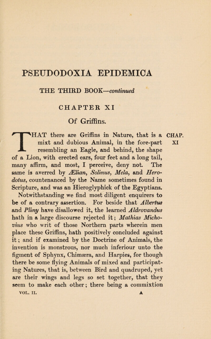 PSEIIDODOXIA EPIDEMICA THE THIRD BOOK—continued CHAPTER XI Of Griffins. resembling an Eagle, and behind, the shape of a Lion, with erected ears, four feet and a long tail, many affirm, and most, I perceive, deny not. The same is averred by JElian, Solinus, Mela, and Hero¬ dotus., countenanced by the Name sometimes found in Scripture, and was an Hieroglyphick of the Egyptians. Notwithstanding we find most diligent enquirers to be of a contrary assertion. For beside that Albertus and Pliny have disallowed it, the learned Aldrovandus hath in a large discourse rejected it; Mathias Micho- vius who writ of those Northern parts wherein men place these Griffins, hath positively concluded against it; and if examined by the Doctrine of Animals, the invention is monstrous, nor much inferiour unto the figment of Sphynx, Chimaera, and Harpies, for though there be some flying Animals of mixed and participat¬ ing Natures, that is, between Bird and quadruped, yet are their wings and legs so set together, that they seem to make each other; there being a commixtion VOL. II. A CHAP.