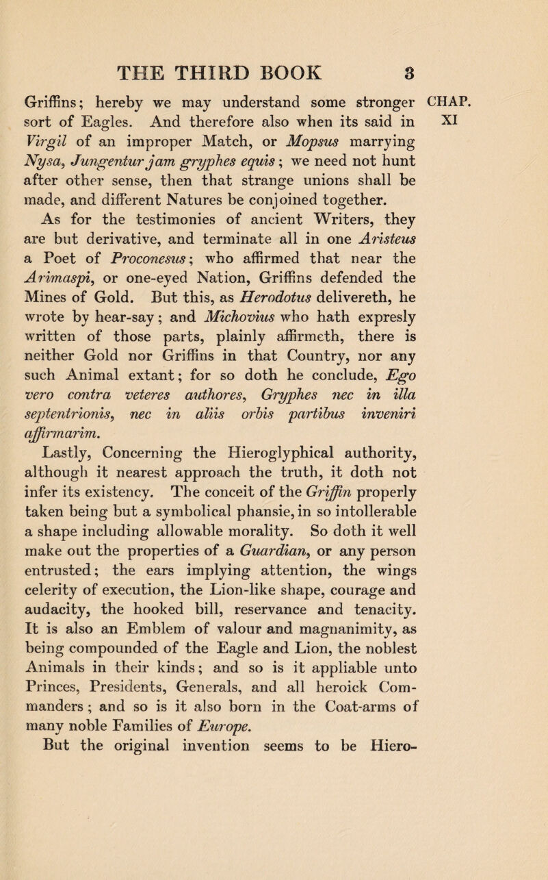 Griffins; hereby we may understand some stronger CHAP, sort of Eagles. And therefore also when its said in XI Virgil of an improper Match, or Mopsus marrying Nysa, Jungentur jam gryphes equis; we need not hunt after other sense, then that strange unions shall be made, and different Natures be conjoined together. As for the testimonies of ancient Writers, they are but derivative, and terminate all in one Aristeus a Poet of Proconesus; who affirmed that near the Arimaspi, or one-eyed Nation, Griffins defended the Mines of Gold. But this, as Herodotus delivereth, he wrote by hear-say; and Michovius who hath expresly written of those parts, plainly affirmeth, there is neither Gold nor Griffins in that Country, nor any such Animal extant; for so doth he conclude, Ego vero contra veteres authores, Gryphes nec in ilia septentrionis, nec in aliis orbis partibus inveniri affirmarim. Lastly, Concerning the Hieroglyphical authority, although it nearest approach the truth, it doth not infer its existency. The conceit of the Grijffin properly taken being but a symbolical phansie, in so intolerable a shape including allowable morality. So doth it well make out the properties of a Guardian, or any person entrusted; the ears implying attention, the wings celerity of execution, the Lion-like shape, courage and audacity, the hooked bill, reservance and tenacity. It is also an Emblem of valour and magnanimity, as being compounded of the Eagle and Lion, the noblest Animals in their kinds; and so is it appliable unto Princes, Presidents, Generals, and all heroick Com¬ manders ; and so is it also born in the Coat-arms of many noble Families of Europe. But the original invention seems to be Hiero-