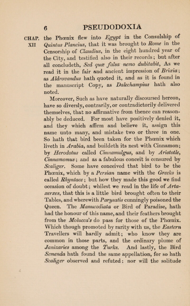 CHAP, the Phoenix flew into Egypt in the Consulship of XII Quintus Plancius, that it was brought to Rome in the Censorship of Claudius, in the eight hundred year of the City, and testified also in their records; but after all concludeth, Sed quoe falsa nemo dubitabit, As we read it in the fair and ancient impression of Brixia; as Aldrovandus hath quoted it, and as it is found in the manuscript Copy, as Dalechampius hath also noted. Moreover, Such as have naturally discoursed hereon, have so diversly, contrarily, or contradictorily delivered themselves, that no affirmative from thence can reason¬ ably be deduced. For most have positively denied it, and they which affirm and believe it, assign this name unto many, and mistake two or three in one. So hath that bird been taken for the Phoenix which liveth in Arabia, and buildeth its nest with Cinnamon; by Herodotus called Cinnamulgus, and by Aristotle, Cinnamomus; and as a fabulous conceit is censured by Scaliger. Some have conceived that bird to be the Phoenix, which by a Persian name with the Greeks is called Rhyntace; but how they made this good we find occasion of doubt; whilest we read in the life of Arta- xerxes, that this is a little bird brought often to their Tables, and wherewith Parysatis cunningly poisoned the Queen. The Manucodiata or Bird of Paradise, hath had the honour of this name, and their feathers brought from the Molucca's do pass for those of the Phoenix. Which though promoted by rarity with us, the Eastern Travellers will hardly admit; who know they are common in those parts, and the ordinary plume of Janizaries among the Turks. And lastly, the Bird Semenda hath found the same appellation, for so hath Scaliger observed and refuted; nor will the solitude