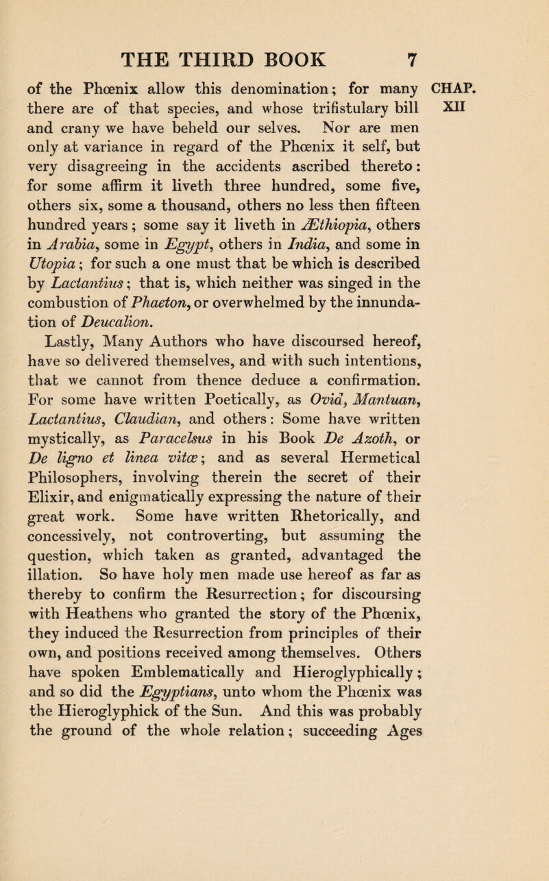 of the Phoenix allow this denomination; for many CHAP, there are of that species, and whose trifistulary bill XII and crany we have beheld our selves. Nor are men only at variance in regard of the Phoenix it self, but very disagreeing in the accidents ascribed thereto: for some affirm it liveth three hundred, some five, others six, some a thousand, others no less then fifteen hundred years ; some say it liveth in 2’Ethiopia, others in Arabia, some in Egypt, others in India, and some in Utopia; for such a one must that be which is described by Lactantius; that is, which neither was singed in the combustion of Phaeton, or overwhelmed by the innunda- tion of Deucalion. Lastly, Many Authors who have discoursed hereof, have so delivered themselves, and with such intentions, that we cannot from thence deduce a confirmation. For some have written Poetically, as Ovid, Mantuan, Lactantius, Claudian, and others: Some have written mystically, as Paracelsus in his Book De Azoth, or De ligno et linea vitas; and as several Hermetical Philosophers, involving therein the secret of their Elixir, and enigmatically expressing the nature of their great work. Some have written Rhetorically, and concessively, not controverting, but assuming the question, which taken as granted, advantaged the illation. So have holy men made use hereof as far as thereby to confirm the Resurrection; for discoursing with Heathens who granted the story of the Phoenix, they induced the Resurrection from principles of their own, and positions received among themselves. Others have spoken Emblematically and Hieroglyphically; and so did the Egyptians, unto whom the Phoenix was the Hieroglyphick of the Sun. And this was probably the ground of the whole relation; succeeding Ages