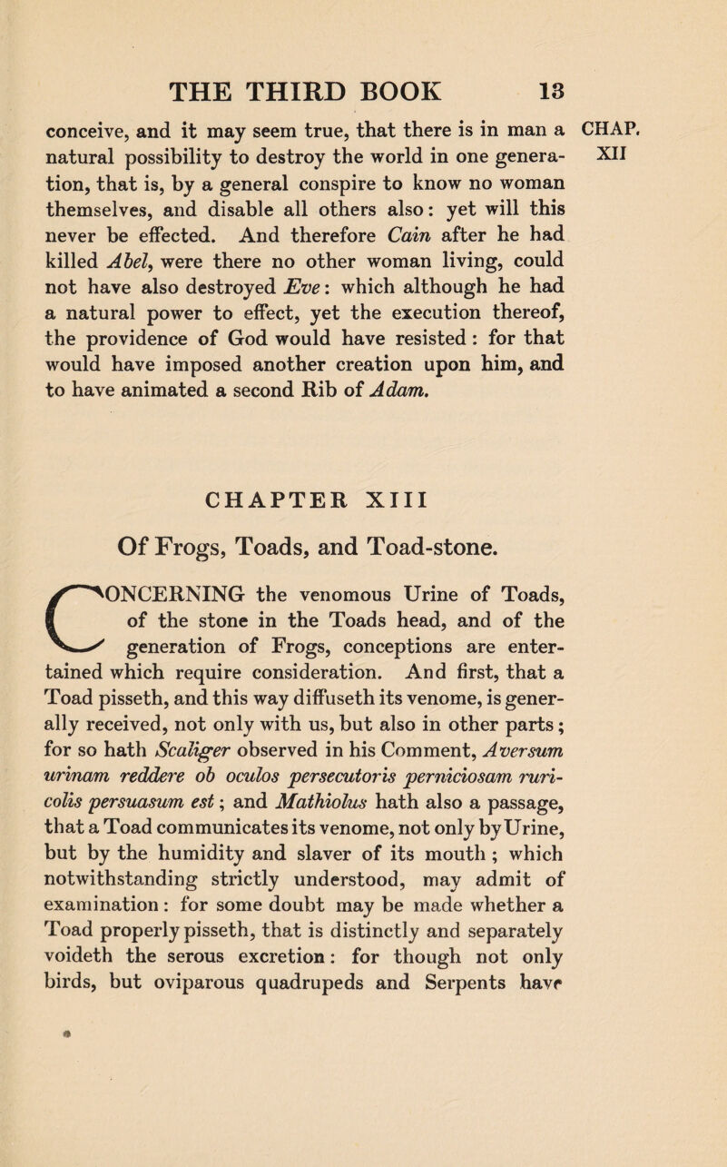 conceive, and it may seem true, that there is in man a CHAP, natural possibility to destroy the world in one genera- XII tion, that is, by a general conspire to know no woman themselves, and disable all others also: yet will this never be effected. And therefore Cain after he had killed Abel, were there no other woman living, could not have also destroyed Eve: which although he had a natural power to effect, yet the execution thereof, the providence of God would have resisted: for that would have imposed another creation upon him, and to have animated a second Rib of Adam. CHAPTER XIII Of Frogs, Toads, and Toad-stone. ONCERNING the venomous Urine of Toads, of the stone in the Toads head, and of the Vwy generation of Frogs, conceptions are enter¬ tained which require consideration. And first, that a Toad pisseth, and this way diffuseth its venome, is gener¬ ally received, not only with us, but also in other parts; for so hath Scaliger observed in his Comment, Aver sum urinam reddere ob oculos persecutors perniciosam ruri- colis persuasum est; and Mathiolus hath also a passage, that a Toad communicates its venome, not only by Urine, but by the humidity and slaver of its mouth ; which notwithstanding strictly understood, may admit of examination: for some doubt may be made whether a Toad properly pisseth, that is distinctly and separately voideth the serous excretion: for though not only birds, but oviparous quadrupeds and Serpents have