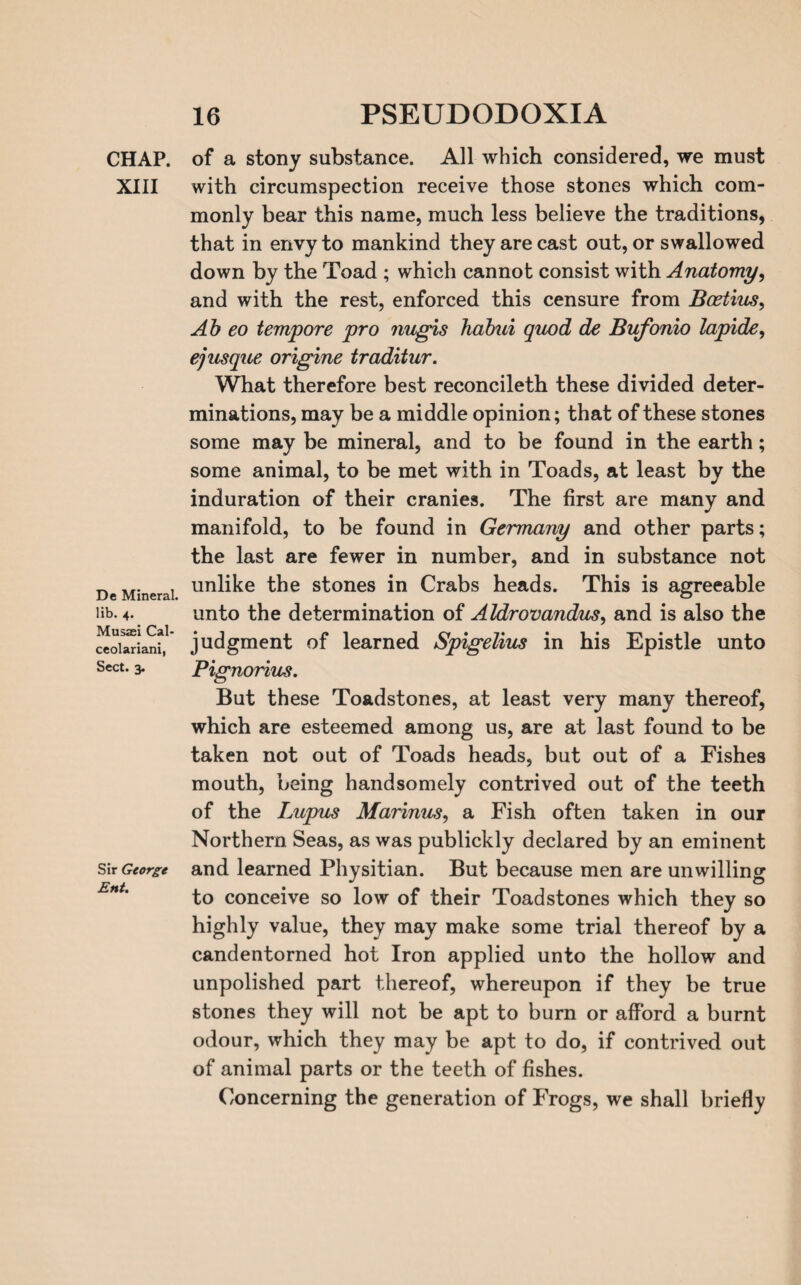 CHAP. XIII De Mineral, lib. 4. Musaei Cal- ceolariani, Sect. 3. Sir George Ent. of a stony substance. All which considered, we must with circumspection receive those stones which com¬ monly bear this name, much less believe the traditions, that in envy to mankind they are cast out, or swallowed down by the Toad ; which cannot consist with Anatomy, and with the rest, enforced this censure from Bcetius, Ab eo tempore pro ?iugis babul quod de Bufonlo lapide, ejusque origine traditur. What therefore best reconcileth these divided deter¬ minations, may be a middle opinion; that of these stones some may be mineral, and to be found in the earth; some animal, to be met with in Toads, at least by the induration of their cranies. The first are many and manifold, to be found in Germany and other parts; the last are fewer in number, and in substance not unlike the stones in Crabs heads. This is agreeable unto the determination of Aldrovandus, and is also the judgment of learned Splgellus in his Epistle unto Pignorius. But these Toadstones, at least very many thereof, which are esteemed among us, are at last found to be taken not out of Toads heads, but out of a Fishes mouth, being handsomely contrived out of the teeth of the Lupus Marinus, a Fish often taken in our Northern Seas, as was publickly declared by an eminent and learned Physitian. But because men are unwilling to conceive so low of their Toadstones which they so highly value, they may make some trial thereof by a candentorned hot Iron applied unto the hollow and unpolished part thereof, whereupon if they be true stones they will not be apt to burn or afford a burnt odour, which they may be apt to do, if contrived out of animal parts or the teeth of fishes. Concerning the generation of Frogs, we shall briefly