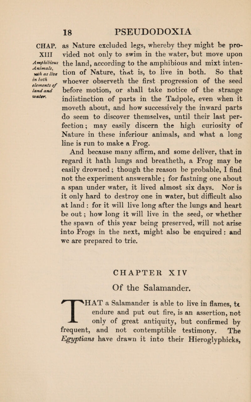 XIII A mphibious Animals, a&h as live in both elements of land and water. 18 PSEUDODOXIA vided not only to swim in the water, but move upon the land, according to the amphibious and mixt inten¬ tion of Nature, that is, to live in both. So that whoever observeth the first progression of the seed before motion, or shall take notice of the strange indistinction of parts in the Tadpole, even when it moveth about, and how successively the inward parts do seem to discover themselves, until their last per¬ fection ; may easily discern the high curiosity of Nature in these inferiour animals, and what a long line is run to make a Frog. And because many affirm, and some deliver, that in regard it hath lungs and breatheth, a Frog may be easily drowned; though the reason be probable, I find not the experiment answerable; for fastning one about a span under water, it lived almost six days. Nor is it only hard to destroy one in water, but difficult also at land : for it will live long after the lungs and heart be out; how long it will live in the seed, or whether the spawn of this year being preserved, will not arise into Frogs in the next, might also be enquired: and we are prepared to trie. CHAPTER XIV Of the Salamander. THAT a Salamander is able to live in flames, tt endure and put out fire, is an assertion, not only of great antiquity, but confirmed by frequent, and not contemptible testimony. The Egyptians have drawn it into their Hieroglyphicks,