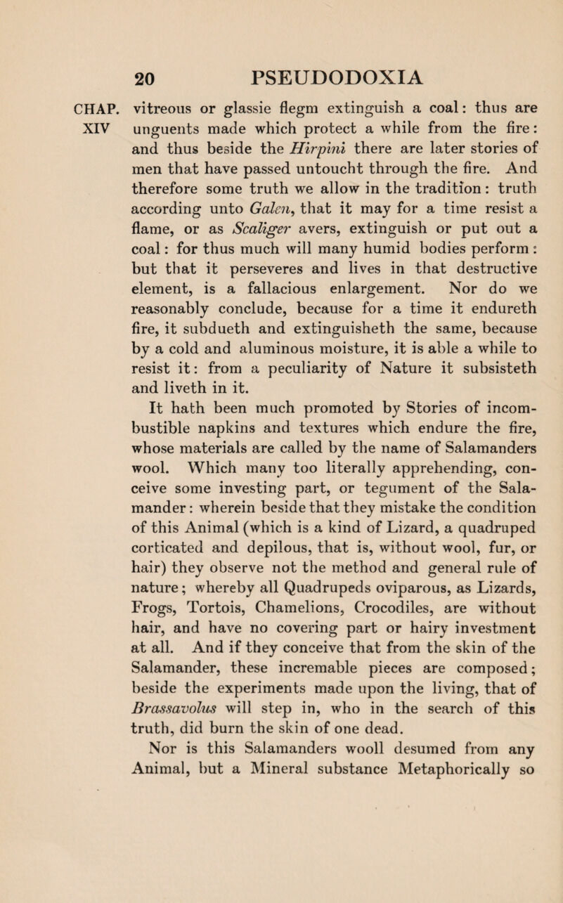 CHAP, vitreous or glassie flegm extinguish a coal: thus are XIV unguents made which protect a while from the fire: and thus beside the Hirpini there are later stories of men that have passed untoucht through the fire. And therefore some truth we allow in the tradition: truth according unto Galen, that it may for a time resist a flame, or as Scaliger avers, extinguish or put out a coal: for thus much will many humid bodies perform : but that it perseveres and lives in that destructive element, is a fallacious enlargement. Nor do we reasonably conclude, because for a time it endureth fire, it subdueth and extinguisheth the same, because by a cold and aluminous moisture, it is able a while to resist it: from a peculiarity of Nature it subsisteth and liveth in it. It hath been much promoted by Stories of incom¬ bustible napkins and textures which endure the fire, whose materials are called by the name of Salamanders wool. Which many too literally apprehending, con¬ ceive some investing part, or tegument of the Sala¬ mander : wherein beside that they mistake the condition of this Animal (which is a kind of Lizard, a quadruped corticated and depilous, that is, without wool, fur, or hair) they observe not the method and general rule of nature; whereby all Quadrupeds oviparous, as Lizards, Frogs, Tortois, Chamelions, Crocodiles, are without hair, and have no covering part or hairy investment at all. And if they conceive that from the skin of the Salamander, these incremable pieces are composed; beside the experiments made upon the living, that of Brassavolus will step in, who in the search of this truth, did burn the skin of one dead. Nor is this Salamanders wooll desumed from any Animal, but a Mineral substance Metaphorically so