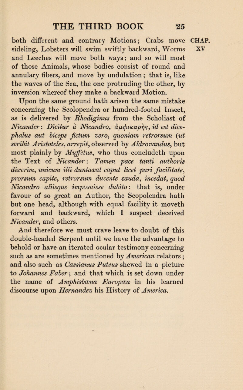 both different and contrary Motions; Crabs move CHAP, sideling, Lobsters will swim swiftly backward, Worms XV and Leeches will move both ways; and so will most of those Animals, whose bodies consist of round and annulary fibers, and move by undulation; that is, like the waves of the Sea, the one protruding the other, by inversion whereof they make a backward Motion. Upon the same ground hath arisen the same mistake concerning the Scolopendra or hundred-footed Insect, as is delivered by Rhodiginus from the Scholiast of Nicander: Dicitur a Nicandro, dfx^ucapr)^^ id est dice- phalus aut biceps fictum vero, quoniam retrorsum (id scribit Aristoteles, arrepit, observed by Aldrovandus, but most plainly by Muffetus, who thus concludeth upon the Text of Nicander: Tamen pace tanti auihoris dixerim, unicum illi duntaxat caput licet pari facilitate, prorsum capite, retrorsum ducente cauda, incedat, quod Nicandro aliisque imposuisse dubito: that is, under favour of so great an Author, the Scopolendra hath but one head, although with equal facility it moveth forward and backward, which I suspect deceived Nicander, and others. And therefore we must crave leave to doubt of this double-headed Serpent until we have the advantage to behold or have an iterated ocular testimony concerning such as are sometimes mentioned by American relators; and also such as Cassianus Puteus shewed in a picture to Johannes Faber; and that which is set down under the name of Amphisbcena Europcea in his learned discourse upon Hernandez his History of America.