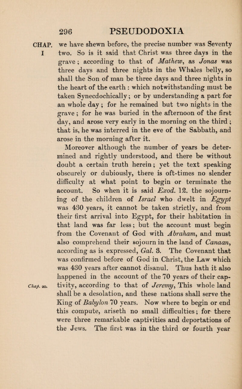 CHAP. we have shewn before, the precise number was Seventy I two. So is it said that Christ was three days in the grave ; according to that of Mathew, as Jonas was three days and three nights in the Whales belly, so shall the Son of man be three days and three nights in the heart of the earth : which notwithstanding must be taken Synecdochically; or by understanding a part for an whole day ; for he remained but two nights in the grave; for he was buried in the afternoon of the first day, and arose very early in the morning on the third; that is, he was interred in the eve of the Sabbath, and arose in the morning after it. Moreover although the number of years be deter¬ mined and rightly understood, and there be without doubt a certain truth herein; yet the text speaking obscurely or dubiously, there is oft-times no slender difficulty at what point to begin or terminate the account. So when it is said Eocod. 12. the sojourn¬ ing of the children of Israel who dwelt in Egypt was 430 years, it cannot be taken strictly, and from their first arrival into Egypt, for their habitation in that land was far less; but the account must begin from the Covenant of God with Abraham, and must also comprehend their sojourn in the land of Canaan, according as is expressed, Gal. 3. The Covenant that was confirmed before of God in Christ, the Law which was 430 years after cannot disanul. Thus hath it also happened in the account of the 70 years of their cap- chap. ao. tivity, according to that of Jeremy, This whole land shall be a desolation, and these nations shall serve the King of Babylon 70 years. Now where to begin or end this compute, ariseth no small difficulties; for there were three remarkable captivities and deportations of the Jews. The first was in the third or fourth year