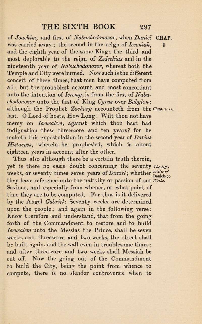 of Joachim, and first of Nabuchodonozor, when Daniel CHAP, was carried away ; the second in the reign of leconiah, I and the eighth year of the same King; the third and most deplorable to the reign of Zedechias and in the nineteenth year of Nabuchodonozor, whereat both the Temple and City were burned. Now such is the different conceit of these times, that men have computed from all; but the probablest account and most concordant unto the intention of Ieremy, is from the first of Nabu¬ chodonozor unto the first of King Cyrus over Babylon; although the Prophet Zachary accounteth from the chap. x. X2. last. O Lord of hosts, How Long! Wilt thou not have mercy on Ierusalem, against which thou hast had indignation these threescore and ten years? for he maketh this expostulation in the second year of Darius Histaspes, wherein he prophesied, which is about eighteen years in account after the other. Thus also although there be a certain truth therein, yet is there no easie doubt concerning the seventy Thediffi- weeks, or seventy times seven vears of Daniel; whether cltie.\ 7 J J ' Daniels 70 they have reference unto the nativity or passion of our weeks. Saviour, and especially from whence, or what point of time they are to be computed. For thus is it delivered by the Angel Gabriel: Seventy weeks are determined upon the people; and again in the following verse: Know therefore and understand, that from the going forth of the Commandment to restore and to build Ierusalem unto the Messias the Prince, shall be seven weeks, and threescore and two weeks, the street shall be built again, and the wall even in troublesome times ; and after threescore and two weeks shall Messiah be cut off. Now the going out of the Commandment to build the City, being the point from whence to compute, there is no slender controversie when to
