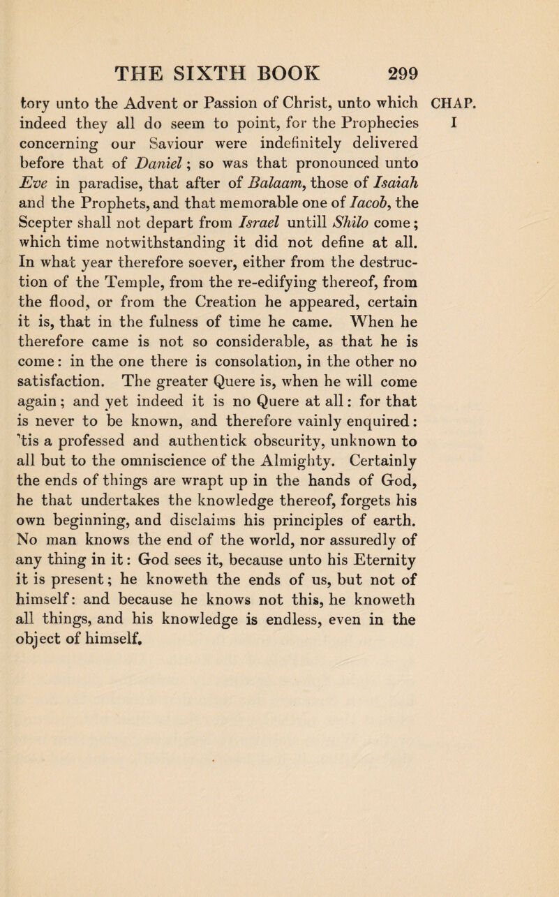 tory unto the Advent or Passion of Christ, unto which CHAP, indeed they all do seem to point, for the Prophecies I concerning our Saviour were indefinitely delivered before that of Daniel; so was that pronounced unto Eve in paradise, that after of Balaam, those of Isaiah and the Prophets, and that memorable one of Jacob, the Scepter shall not depart from Israel untill Shilo come; which time notwithstanding it did not define at all. In what year therefore soever, either from the destruc¬ tion of the Temple, from the re-edifying thereof, from the flood, or from the Creation he appeared, certain it is, that in the fulness of time he came. When he therefore came is not so considerable, as that he is come: in the one there is consolation, in the other no satisfaction. The greater Quere is, when he will come again; and yet indeed it is no Quere at all: for that is never to be known, and therefore vainly enquired: ’tis a professed and authentick obscurity, unknown to all but to the omniscience of the Almighty. Certainly the ends of things are wrapt up in the hands of God, he that undertakes the knowledge thereof, forgets his own beginning, and disclaims his principles of earth. No man knows the end of the world, nor assuredly of any thing in it: God sees it, because unto his Eternity it is present; he knoweth the ends of us, but not of himself: and because he knows not this, he knoweth all things, and his knowledge is endless, even in the object of himself.